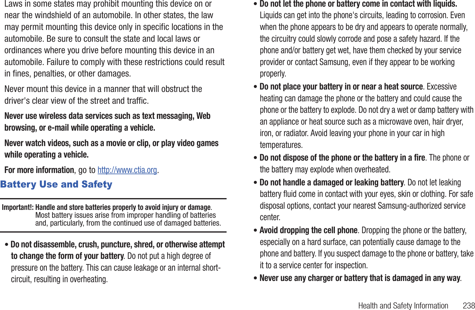 Health and Safety Information       238Laws in some states may prohibit mounting this device on or near the windshield of an automobile. In other states, the law may permit mounting this device only in specific locations in the automobile. Be sure to consult the state and local laws or ordinances where you drive before mounting this device in an automobile. Failure to comply with these restrictions could result in fines, penalties, or other damages.Never mount this device in a manner that will obstruct the driver&apos;s clear view of the street and traffic.Never use wireless data services such as text messaging, Web browsing, or e-mail while operating a vehicle.Never watch videos, such as a movie or clip, or play video games while operating a vehicle.For more information, go to http://www.ctia.org.Battery Use and SafetyImportant!: Handle and store batteries properly to avoid injury or damage. Most battery issues arise from improper handling of batteries and, particularly, from the continued use of damaged batteries.• Do not disassemble, crush, puncture, shred, or otherwise attempt to change the form of your battery. Do not put a high degree of pressure on the battery. This can cause leakage or an internal short-circuit, resulting in overheating.• Do not let the phone or battery come in contact with liquids. Liquids can get into the phone&apos;s circuits, leading to corrosion. Even when the phone appears to be dry and appears to operate normally, the circuitry could slowly corrode and pose a safety hazard. If the phone and/or battery get wet, have them checked by your service provider or contact Samsung, even if they appear to be working properly.• Do not place your battery in or near a heat source. Excessive heating can damage the phone or the battery and could cause the phone or the battery to explode. Do not dry a wet or damp battery with an appliance or heat source such as a microwave oven, hair dryer, iron, or radiator. Avoid leaving your phone in your car in high temperatures.• Do not dispose of the phone or the battery in a fire. The phone or the battery may explode when overheated.• Do not handle a damaged or leaking battery. Do not let leaking battery fluid come in contact with your eyes, skin or clothing. For safe disposal options, contact your nearest Samsung-authorized service center.• Avoid dropping the cell phone. Dropping the phone or the battery, especially on a hard surface, can potentially cause damage to the phone and battery. If you suspect damage to the phone or battery, take it to a service center for inspection.• Never use any charger or battery that is damaged in any way.