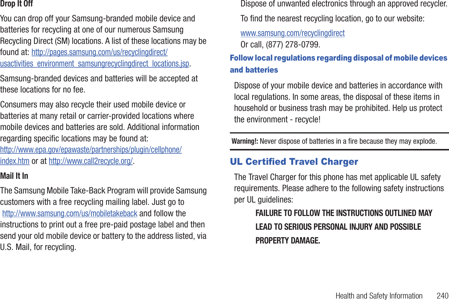 Health and Safety Information 240Drop It OffYou can drop off your Samsung-branded mobile device and batteries for recycling at one of our numerous Samsung Recycling Direct (SM) locations. A list of these locations may be found at: http://pages.samsung.com/us/recyclingdirect/usactivities_environment_samsungrecyclingdirect_locations.jsp.Samsung-branded devices and batteries will be accepted at these locations for no fee.Consumers may also recycle their used mobile device or batteries at many retail or carrier-provided locations where mobile devices and batteries are sold. Additional information regarding specific locations may be found at: http://www.epa.gov/epawaste/partnerships/plugin/cellphone/index.htm or at http://www.call2recycle.org/.Mail It InThe Samsung Mobile Take-Back Program will provide Samsung customers with a free recycling mailing label. Just go to http://www.samsung.com/us/mobiletakeback and follow the instructions to print out a free pre-paid postage label and then send your old mobile device or battery to the address listed, via U.S. Mail, for recycling.Dispose of unwanted electronics through an approved recycler.To find the nearest recycling location, go to our website:www.samsung.com/recyclingdirect Or call, (877) 278-0799.Follow local regulations regarding disposal of mobile devices and batteriesDispose of your mobile device and batteries in accordance with local regulations. In some areas, the disposal of these items in household or business trash may be prohibited. Help us protect the environment - recycle!Warning!: Never dispose of batteries in a fire because they may explode.UL Certified Travel ChargerThe Travel Charger for this phone has met applicable UL safety requirements. Please adhere to the following safety instructions per UL guidelines:FAILURE TO FOLLOW THE INSTRUCTIONS OUTLINED MAY LEAD TO SERIOUS PERSONAL INJURY AND POSSIBLE PROPERTY DAMAGE.