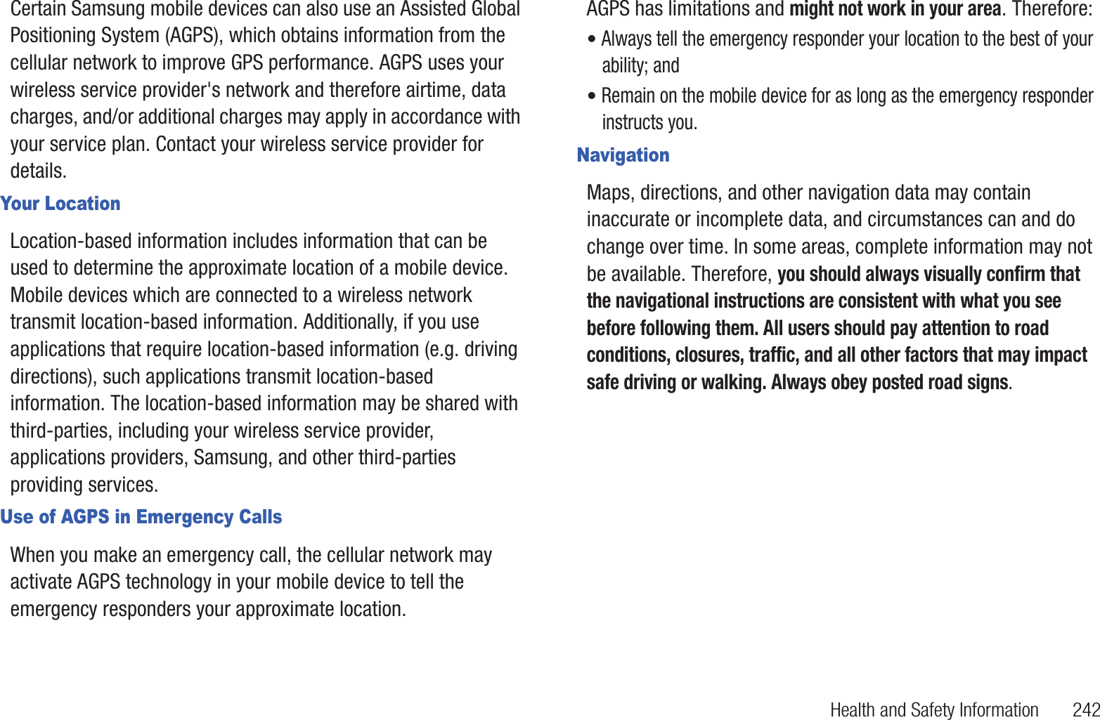 Health and Safety Information       242Certain Samsung mobile devices can also use an Assisted Global Positioning System (AGPS), which obtains information from the cellular network to improve GPS performance. AGPS uses your wireless service provider&apos;s network and therefore airtime, data charges, and/or additional charges may apply in accordance with your service plan. Contact your wireless service provider for details.Your LocationLocation-based information includes information that can be used to determine the approximate location of a mobile device. Mobile devices which are connected to a wireless network transmit location-based information. Additionally, if you use applications that require location-based information (e.g. driving directions), such applications transmit location-based information. The location-based information may be shared with third-parties, including your wireless service provider, applications providers, Samsung, and other third-parties providing services.Use of AGPS in Emergency CallsWhen you make an emergency call, the cellular network may activate AGPS technology in your mobile device to tell the emergency responders your approximate location.AGPS has limitations and might not work in your area. Therefore:• Always tell the emergency responder your location to the best of your ability; and• Remain on the mobile device for as long as the emergency responder instructs you.NavigationMaps, directions, and other navigation data may contain inaccurate or incomplete data, and circumstances can and do change over time. In some areas, complete information may not be available. Therefore, you should always visually confirm that the navigational instructions are consistent with what you see before following them. All users should pay attention to road conditions, closures, traffic, and all other factors that may impact safe driving or walking. Always obey posted road signs.