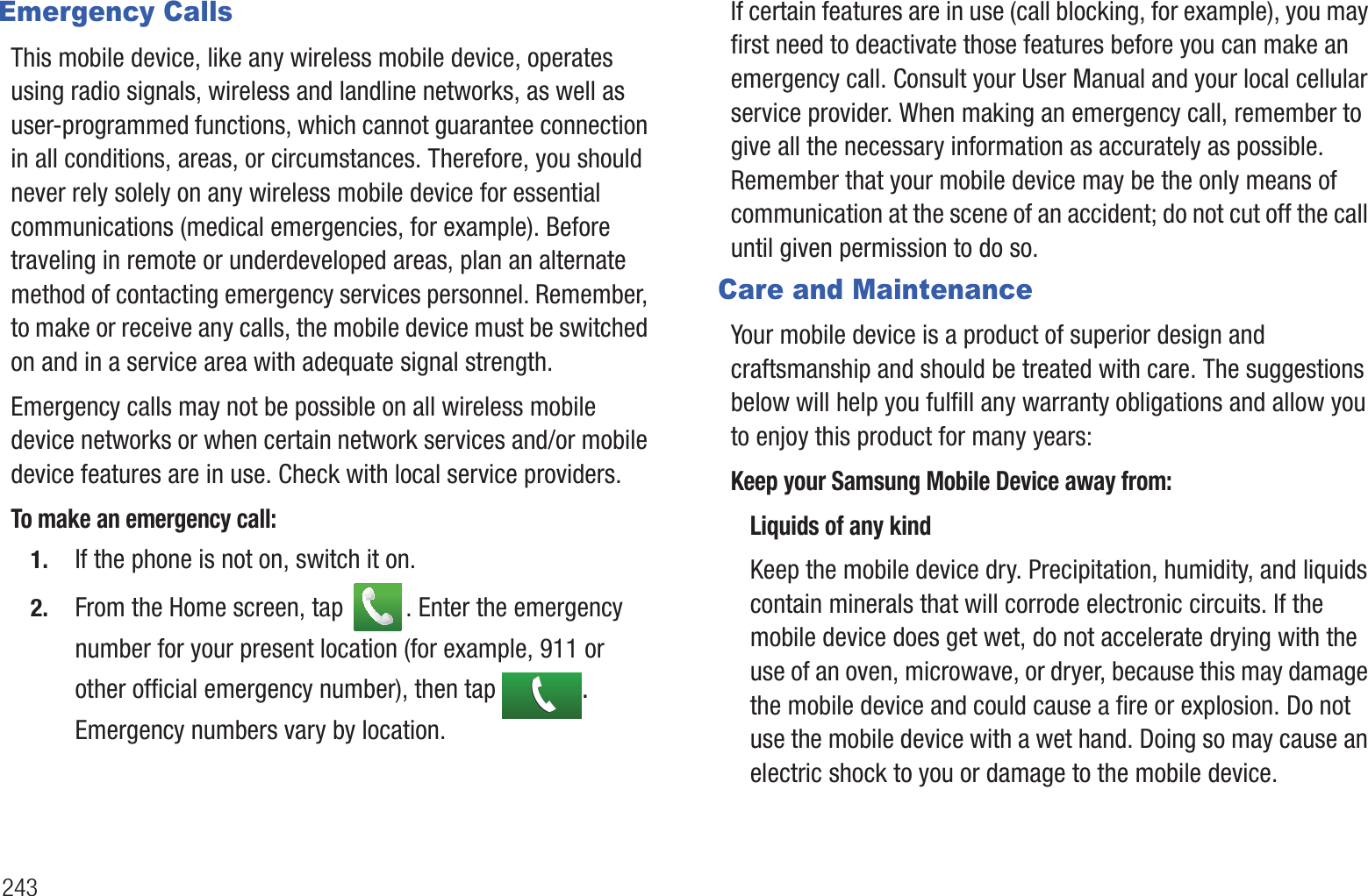 243Emergency CallsThis mobile device, like any wireless mobile device, operates using radio signals, wireless and landline networks, as well as user-programmed functions, which cannot guarantee connection in all conditions, areas, or circumstances. Therefore, you should never rely solely on any wireless mobile device for essential communications (medical emergencies, for example). Before traveling in remote or underdeveloped areas, plan an alternate method of contacting emergency services personnel. Remember, to make or receive any calls, the mobile device must be switched on and in a service area with adequate signal strength.Emergency calls may not be possible on all wireless mobile device networks or when certain network services and/or mobile device features are in use. Check with local service providers.To make an emergency call:1. If the phone is not on, switch it on.2. From the Home screen, tap  . Enter the emergency number for your present location (for example, 911 or other official emergency number), then tap  . Emergency numbers vary by location.If certain features are in use (call blocking, for example), you may first need to deactivate those features before you can make an emergency call. Consult your User Manual and your local cellular service provider. When making an emergency call, remember to give all the necessary information as accurately as possible. Remember that your mobile device may be the only means of communication at the scene of an accident; do not cut off the call until given permission to do so.Care and MaintenanceYour mobile device is a product of superior design and craftsmanship and should be treated with care. The suggestions below will help you fulfill any warranty obligations and allow you to enjoy this product for many years:Keep your Samsung Mobile Device away from:Liquids of any kindKeep the mobile device dry. Precipitation, humidity, and liquids contain minerals that will corrode electronic circuits. If the mobile device does get wet, do not accelerate drying with the use of an oven, microwave, or dryer, because this may damage the mobile device and could cause a fire or explosion. Do not use the mobile device with a wet hand. Doing so may cause an electric shock to you or damage to the mobile device.