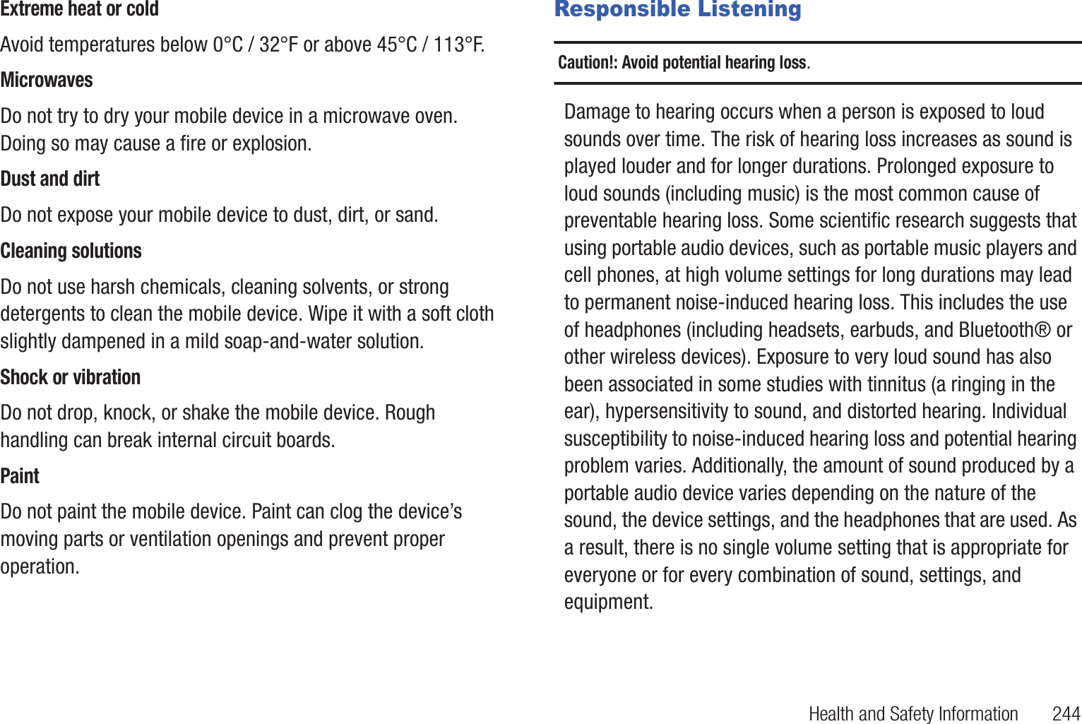 Health and Safety Information       244Extreme heat or coldAvoid temperatures below 0°C / 32°F or above 45°C / 113°F.MicrowavesDo not try to dry your mobile device in a microwave oven. Doing so may cause a fire or explosion.Dust and dirtDo not expose your mobile device to dust, dirt, or sand.Cleaning solutionsDo not use harsh chemicals, cleaning solvents, or strong detergents to clean the mobile device. Wipe it with a soft cloth slightly dampened in a mild soap-and-water solution.Shock or vibrationDo not drop, knock, or shake the mobile device. Rough handling can break internal circuit boards.PaintDo not paint the mobile device. Paint can clog the device’s moving parts or ventilation openings and prevent proper operation.Responsible ListeningCaution!: Avoid potential hearing loss.Damage to hearing occurs when a person is exposed to loud sounds over time. The risk of hearing loss increases as sound is played louder and for longer durations. Prolonged exposure to loud sounds (including music) is the most common cause of preventable hearing loss. Some scientific research suggests that using portable audio devices, such as portable music players and cell phones, at high volume settings for long durations may lead to permanent noise-induced hearing loss. This includes the use of headphones (including headsets, earbuds, and Bluetooth® or other wireless devices). Exposure to very loud sound has also been associated in some studies with tinnitus (a ringing in the ear), hypersensitivity to sound, and distorted hearing. Individual susceptibility to noise-induced hearing loss and potential hearing problem varies. Additionally, the amount of sound produced by a portable audio device varies depending on the nature of the sound, the device settings, and the headphones that are used. As a result, there is no single volume setting that is appropriate for everyone or for every combination of sound, settings, and equipment.