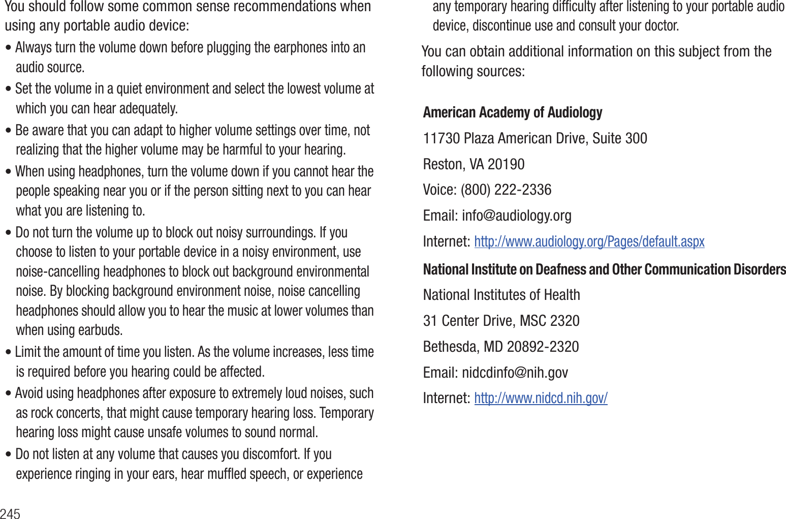 245You should follow some common sense recommendations when using any portable audio device:• Always turn the volume down before plugging the earphones into an audio source.• Set the volume in a quiet environment and select the lowest volume at which you can hear adequately.• Be aware that you can adapt to higher volume settings over time, not realizing that the higher volume may be harmful to your hearing.• When using headphones, turn the volume down if you cannot hear the people speaking near you or if the person sitting next to you can hear what you are listening to.• Do not turn the volume up to block out noisy surroundings. If you choose to listen to your portable device in a noisy environment, use noise-cancelling headphones to block out background environmental noise. By blocking background environment noise, noise cancelling headphones should allow you to hear the music at lower volumes than when using earbuds.• Limit the amount of time you listen. As the volume increases, less time is required before you hearing could be affected.• Avoid using headphones after exposure to extremely loud noises, such as rock concerts, that might cause temporary hearing loss. Temporary hearing loss might cause unsafe volumes to sound normal.• Do not listen at any volume that causes you discomfort. If you experience ringing in your ears, hear muffled speech, or experience any temporary hearing difficulty after listening to your portable audio device, discontinue use and consult your doctor.You can obtain additional information on this subject from the following sources:American Academy of Audiology11730 Plaza American Drive, Suite 300Reston, VA 20190Voice: (800) 222-2336Email: info@audiology.orgInternet: http://www.audiology.org/Pages/default.aspxNational Institute on Deafness and Other Communication DisordersNational Institutes of Health31 Center Drive, MSC 2320Bethesda, MD 20892-2320Email: nidcdinfo@nih.govInternet: http://www.nidcd.nih.gov/