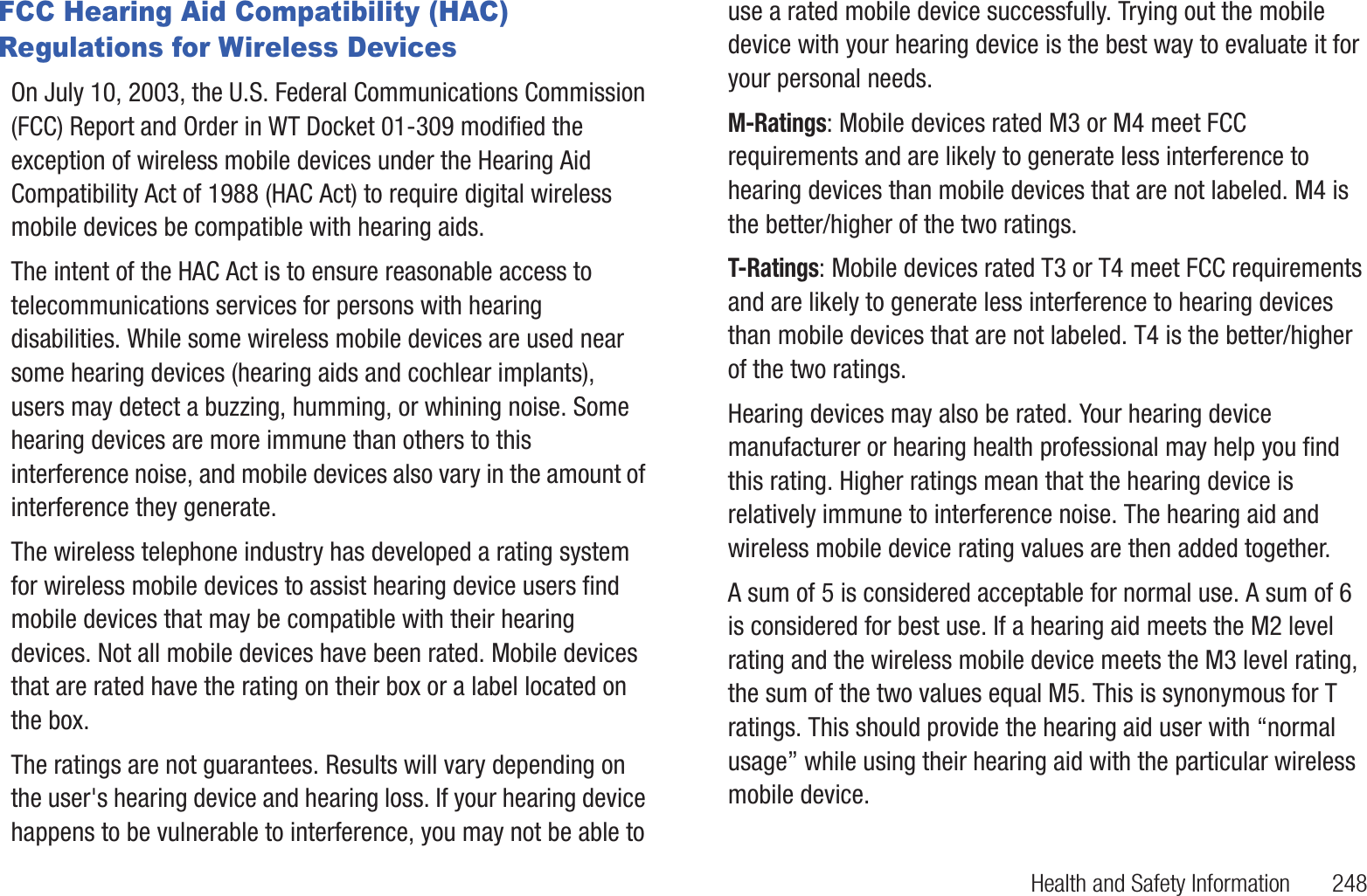 Health and Safety Information       248FCC Hearing Aid Compatibility (HAC) Regulations for Wireless DevicesOn July 10, 2003, the U.S. Federal Communications Commission (FCC) Report and Order in WT Docket 01-309 modified the exception of wireless mobile devices under the Hearing Aid Compatibility Act of 1988 (HAC Act) to require digital wireless mobile devices be compatible with hearing aids.The intent of the HAC Act is to ensure reasonable access to telecommunications services for persons with hearing disabilities. While some wireless mobile devices are used near some hearing devices (hearing aids and cochlear implants), users may detect a buzzing, humming, or whining noise. Some hearing devices are more immune than others to this interference noise, and mobile devices also vary in the amount of interference they generate.The wireless telephone industry has developed a rating system for wireless mobile devices to assist hearing device users find mobile devices that may be compatible with their hearing devices. Not all mobile devices have been rated. Mobile devices that are rated have the rating on their box or a label located on the box.The ratings are not guarantees. Results will vary depending on the user&apos;s hearing device and hearing loss. If your hearing device happens to be vulnerable to interference, you may not be able to use a rated mobile device successfully. Trying out the mobile device with your hearing device is the best way to evaluate it for your personal needs.M-Ratings: Mobile devices rated M3 or M4 meet FCC requirements and are likely to generate less interference to hearing devices than mobile devices that are not labeled. M4 is the better/higher of the two ratings.T-Ratings: Mobile devices rated T3 or T4 meet FCC requirements and are likely to generate less interference to hearing devices than mobile devices that are not labeled. T4 is the better/higher of the two ratings.Hearing devices may also be rated. Your hearing device manufacturer or hearing health professional may help you find this rating. Higher ratings mean that the hearing device is relatively immune to interference noise. The hearing aid and wireless mobile device rating values are then added together.A sum of 5 is considered acceptable for normal use. A sum of 6 is considered for best use. If a hearing aid meets the M2 level rating and the wireless mobile device meets the M3 level rating, the sum of the two values equal M5. This is synonymous for T ratings. This should provide the hearing aid user with “normal usage” while using their hearing aid with the particular wireless mobile device.