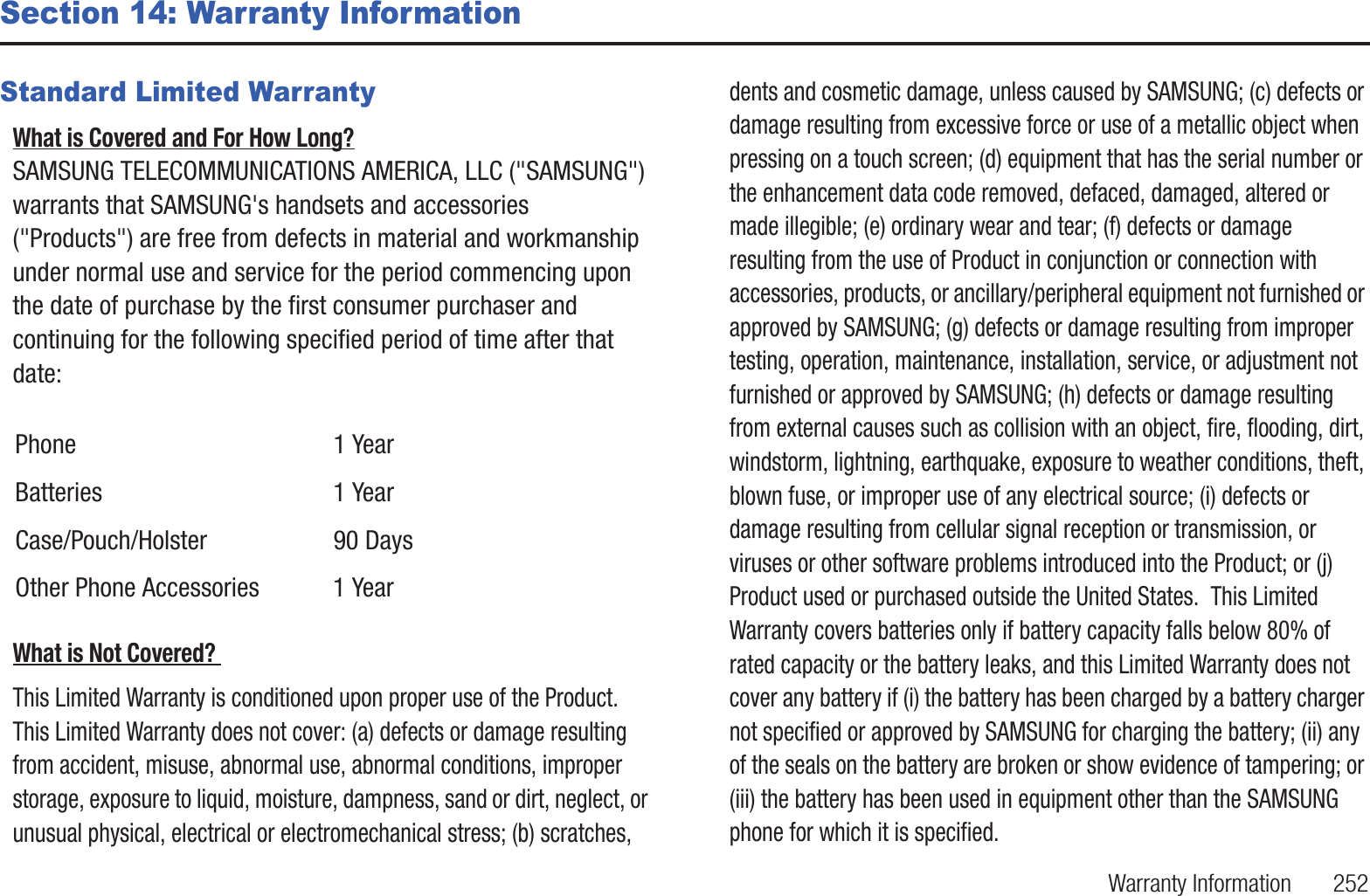 Warranty Information       252Section 14: Warranty InformationStandard Limited WarrantyWhat is Covered and For How Long? SAMSUNG TELECOMMUNICATIONS AMERICA, LLC (&quot;SAMSUNG&quot;) warrants that SAMSUNG&apos;s handsets and accessories (&quot;Products&quot;) are free from defects in material and workmanship under normal use and service for the period commencing upon the date of purchase by the first consumer purchaser and continuing for the following specified period of time after that date:What is Not Covered? This Limited Warranty is conditioned upon proper use of the Product.  This Limited Warranty does not cover: (a) defects or damage resulting from accident, misuse, abnormal use, abnormal conditions, improper storage, exposure to liquid, moisture, dampness, sand or dirt, neglect, or unusual physical, electrical or electromechanical stress; (b) scratches, dents and cosmetic damage, unless caused by SAMSUNG; (c) defects or damage resulting from excessive force or use of a metallic object when pressing on a touch screen; (d) equipment that has the serial number or the enhancement data code removed, defaced, damaged, altered or made illegible; (e) ordinary wear and tear; (f) defects or damage resulting from the use of Product in conjunction or connection with accessories, products, or ancillary/peripheral equipment not furnished or approved by SAMSUNG; (g) defects or damage resulting from improper testing, operation, maintenance, installation, service, or adjustment not furnished or approved by SAMSUNG; (h) defects or damage resulting from external causes such as collision with an object, fire, flooding, dirt, windstorm, lightning, earthquake, exposure to weather conditions, theft, blown fuse, or improper use of any electrical source; (i) defects or damage resulting from cellular signal reception or transmission, or viruses or other software problems introduced into the Product; or (j) Product used or purchased outside the United States.  This Limited Warranty covers batteries only if battery capacity falls below 80% of rated capacity or the battery leaks, and this Limited Warranty does not cover any battery if (i) the battery has been charged by a battery charger not specified or approved by SAMSUNG for charging the battery; (ii) any of the seals on the battery are broken or show evidence of tampering; or (iii) the battery has been used in equipment other than the SAMSUNG phone for which it is specified.  Phone 1 YearBatteries 1 YearCase/Pouch/Holster 90 DaysOther Phone Accessories  1 Year