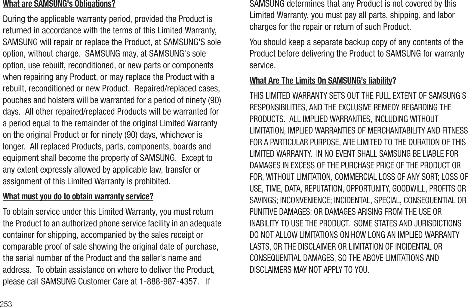 253What are SAMSUNG&apos;s Obligations? During the applicable warranty period, provided the Product is returned in accordance with the terms of this Limited Warranty, SAMSUNG will repair or replace the Product, at SAMSUNG&apos;S sole option, without charge.  SAMSUNG may, at SAMSUNG&apos;s sole option, use rebuilt, reconditioned, or new parts or components when repairing any Product, or may replace the Product with a rebuilt, reconditioned or new Product.  Repaired/replaced cases, pouches and holsters will be warranted for a period of ninety (90) days.  All other repaired/replaced Products will be warranted for a period equal to the remainder of the original Limited Warranty on the original Product or for ninety (90) days, whichever is longer.  All replaced Products, parts, components, boards and equipment shall become the property of SAMSUNG.  Except to any extent expressly allowed by applicable law, transfer or assignment of this Limited Warranty is prohibited.What must you do to obtain warranty service?To obtain service under this Limited Warranty, you must return the Product to an authorized phone service facility in an adequate container for shipping, accompanied by the sales receipt or comparable proof of sale showing the original date of purchase, the serial number of the Product and the seller&apos;s name and address.  To obtain assistance on where to deliver the Product, please call SAMSUNG Customer Care at 1-888-987-4357.   If SAMSUNG determines that any Product is not covered by this Limited Warranty, you must pay all parts, shipping, and labor charges for the repair or return of such Product. You should keep a separate backup copy of any contents of the Product before delivering the Product to SAMSUNG for warranty service. What Are The Limits On SAMSUNG’s liability? THIS LIMITED WARRANTY SETS OUT THE FULL EXTENT OF SAMSUNG&apos;S RESPONSIBILITIES, AND THE EXCLUSIVE REMEDY REGARDING THE PRODUCTS.  ALL IMPLIED WARRANTIES, INCLUDING WITHOUT LIMITATION, IMPLIED WARRANTIES OF MERCHANTABILITY AND FITNESS FOR A PARTICULAR PURPOSE, ARE LIMITED TO THE DURATION OF THIS LIMITED WARRANTY.  IN NO EVENT SHALL SAMSUNG BE LIABLE FOR DAMAGES IN EXCESS OF THE PURCHASE PRICE OF THE PRODUCT OR FOR, WITHOUT LIMITATION, COMMERCIAL LOSS OF ANY SORT; LOSS OF USE, TIME, DATA, REPUTATION, OPPORTUNITY, GOODWILL, PROFITS OR SAVINGS; INCONVENIENCE; INCIDENTAL, SPECIAL, CONSEQUENTIAL OR PUNITIVE DAMAGES; OR DAMAGES ARISING FROM THE USE OR INABILITY TO USE THE PRODUCT.  SOME STATES AND JURISDICTIONS DO NOT ALLOW LIMITATIONS ON HOW LONG AN IMPLIED WARRANTY LASTS, OR THE DISCLAIMER OR LIMITATION OF INCIDENTAL OR CONSEQUENTIAL DAMAGES, SO THE ABOVE LIMITATIONS AND DISCLAIMERS MAY NOT APPLY TO YOU.
