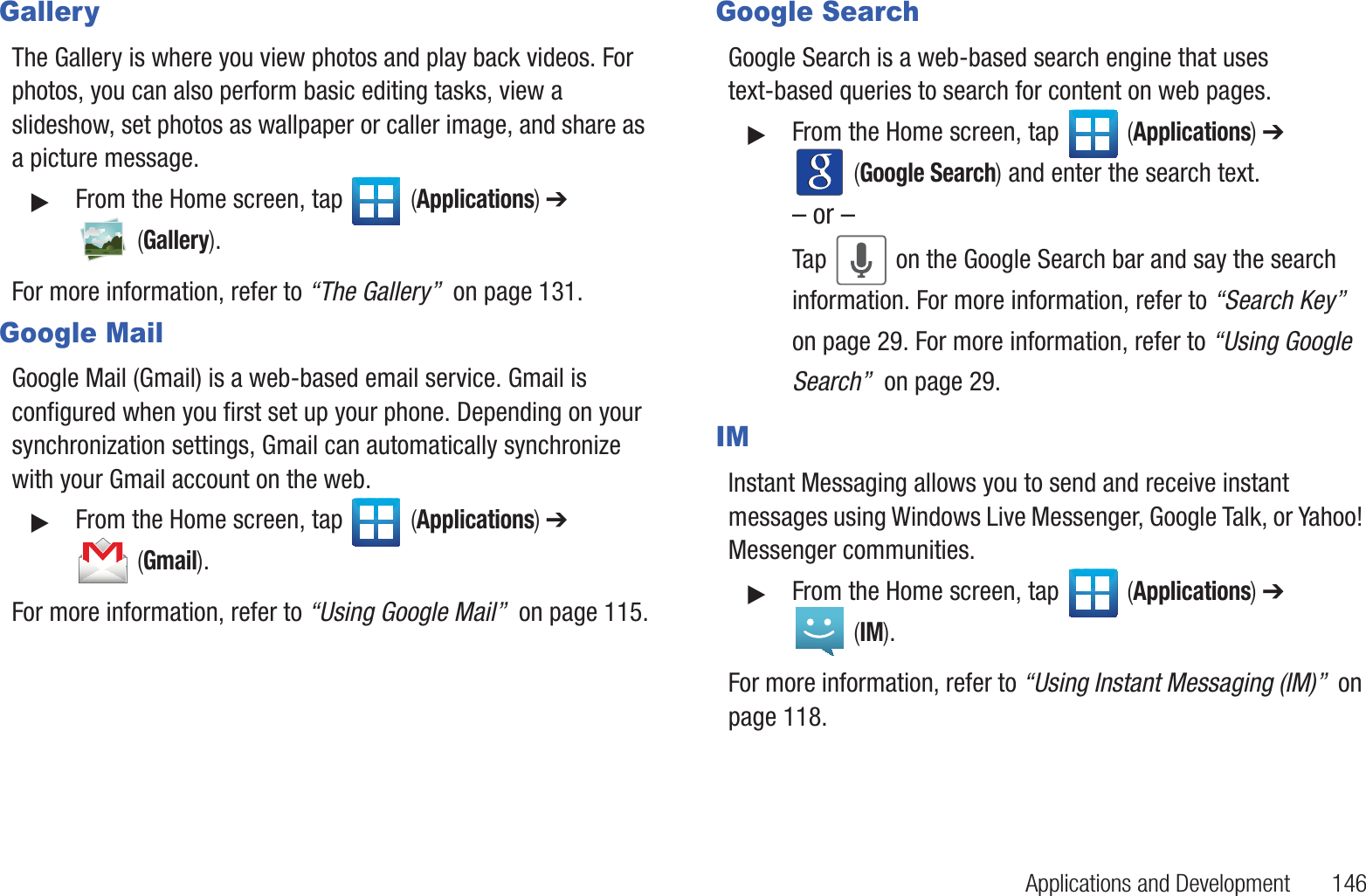 Applications and Development       146GalleryThe Gallery is where you view photos and play back videos. For photos, you can also perform basic editing tasks, view a slideshow, set photos as wallpaper or caller image, and share as a picture message.䊳From the Home screen, tap   (Applications) ➔  (Gallery).For more information, refer to “The Gallery”  on page 131.Google MailGoogle Mail (Gmail) is a web-based email service. Gmail is configured when you first set up your phone. Depending on your synchronization settings, Gmail can automatically synchronize with your Gmail account on the web.䊳From the Home screen, tap   (Applications) ➔  (Gmail).For more information, refer to “Using Google Mail”  on page 115.Google SearchGoogle Search is a web-based search engine that uses text-based queries to search for content on web pages.䊳From the Home screen, tap   (Applications) ➔  (Google Search) and enter the search text.– or –Tap   on the Google Search bar and say the search information. For more information, refer to “Search Key”  on page 29. For more information, refer to “Using Google Search”  on page 29.IMInstant Messaging allows you to send and receive instant messages using Windows Live Messenger, Google Talk, or Yahoo! Messenger communities.䊳From the Home screen, tap   (Applications) ➔  (IM).For more information, refer to “Using Instant Messaging (IM)”  on page 118.