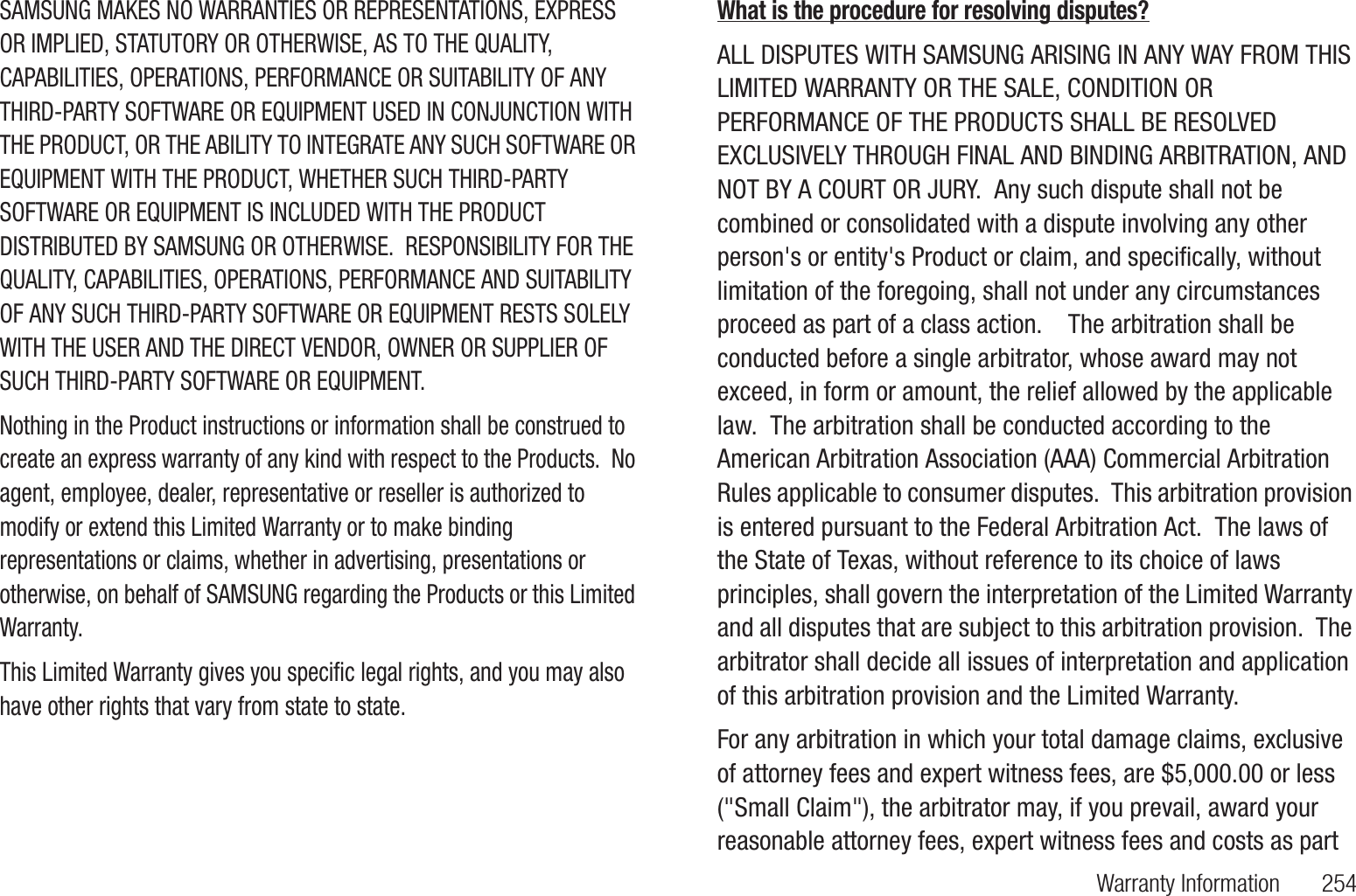 Warranty Information       254SAMSUNG MAKES NO WARRANTIES OR REPRESENTATIONS, EXPRESS OR IMPLIED, STATUTORY OR OTHERWISE, AS TO THE QUALITY, CAPABILITIES, OPERATIONS, PERFORMANCE OR SUITABILITY OF ANY THIRD-PARTY SOFTWARE OR EQUIPMENT USED IN CONJUNCTION WITH THE PRODUCT, OR THE ABILITY TO INTEGRATE ANY SUCH SOFTWARE OR EQUIPMENT WITH THE PRODUCT, WHETHER SUCH THIRD-PARTY SOFTWARE OR EQUIPMENT IS INCLUDED WITH THE PRODUCT DISTRIBUTED BY SAMSUNG OR OTHERWISE.  RESPONSIBILITY FOR THE QUALITY, CAPABILITIES, OPERATIONS, PERFORMANCE AND SUITABILITY OF ANY SUCH THIRD-PARTY SOFTWARE OR EQUIPMENT RESTS SOLELY WITH THE USER AND THE DIRECT VENDOR, OWNER OR SUPPLIER OF SUCH THIRD-PARTY SOFTWARE OR EQUIPMENT.Nothing in the Product instructions or information shall be construed to create an express warranty of any kind with respect to the Products.  No agent, employee, dealer, representative or reseller is authorized to modify or extend this Limited Warranty or to make binding representations or claims, whether in advertising, presentations or otherwise, on behalf of SAMSUNG regarding the Products or this Limited Warranty.This Limited Warranty gives you specific legal rights, and you may also have other rights that vary from state to state.What is the procedure for resolving disputes?ALL DISPUTES WITH SAMSUNG ARISING IN ANY WAY FROM THIS LIMITED WARRANTY OR THE SALE, CONDITION OR PERFORMANCE OF THE PRODUCTS SHALL BE RESOLVED EXCLUSIVELY THROUGH FINAL AND BINDING ARBITRATION, AND NOT BY A COURT OR JURY.  Any such dispute shall not be combined or consolidated with a dispute involving any other person&apos;s or entity&apos;s Product or claim, and specifically, without limitation of the foregoing, shall not under any circumstances proceed as part of a class action.    The arbitration shall be conducted before a single arbitrator, whose award may not exceed, in form or amount, the relief allowed by the applicable law.  The arbitration shall be conducted according to the American Arbitration Association (AAA) Commercial Arbitration Rules applicable to consumer disputes.  This arbitration provision is entered pursuant to the Federal Arbitration Act.  The laws of the State of Texas, without reference to its choice of laws principles, shall govern the interpretation of the Limited Warranty and all disputes that are subject to this arbitration provision.  The arbitrator shall decide all issues of interpretation and application of this arbitration provision and the Limited Warranty.  For any arbitration in which your total damage claims, exclusive of attorney fees and expert witness fees, are $5,000.00 or less (&quot;Small Claim&quot;), the arbitrator may, if you prevail, award your reasonable attorney fees, expert witness fees and costs as part 
