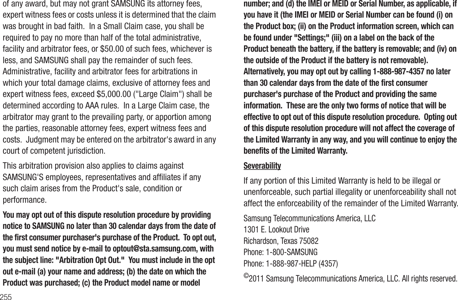 255of any award, but may not grant SAMSUNG its attorney fees, expert witness fees or costs unless it is determined that the claim was brought in bad faith. In a Small Claim case, you shall be required to pay no more than half of the total administrative, facility and arbitrator fees, or $50.00 of such fees, whichever is less, and SAMSUNG shall pay the remainder of such fees. Administrative, facility and arbitrator fees for arbitrations in which your total damage claims, exclusive of attorney fees and expert witness fees, exceed $5,000.00 ("Large Claim") shall be determined according to AAA rules. In a Large Claim case, the arbitrator may grant to the prevailing party, or apportion among the parties, reasonable attorney fees, expert witness fees and costs. Judgment may be entered on the arbitrator's award in any court of competent jurisdiction. This arbitration provision also applies to claims against SAMSUNG'S employees, representatives and affiliates if any such claim arises from the Product's sale, condition or performance.You may opt out of this dispute resolution procedure by providing notice to SAMSUNG no later than 30 calendar days from the date of the first consumer purchaser's purchase of the Product. To opt out, you must send notice by e-mail to optout@sta.samsung.com, with the subject line: "Arbitration Opt Out." You must include in the opt out e-mail (a) your name and address; (b) the date on which the Product was purchased; (c) the Product model name or model number; and (d) the IMEI or MEID or Serial Number, as applicable, if you have it (the IMEI or MEID or Serial Number can be found (i) on the Product box; (ii) on the Product information screen, which can be found under "Settings;" (iii) on a label on the back of the Product beneath the battery, if the battery is removable; and (iv) on the outside of the Product if the battery is not removable). Alternatively, you may opt out by calling 1-888-987-4357 no later than 30 calendar days from the date of the first consumer purchaser's purchase of the Product and providing the same information. These are the only two forms of notice that will be effective to opt out of this dispute resolution procedure. Opting out of this dispute resolution procedure will not affect the coverage of the Limited Warranty in any way, and you will continue to enjoy the benefits of the Limited Warranty.SeverabilityIf any portion of this Limited Warranty is held to be illegal or unenforceable, such partial illegality or unenforceability shall not affect the enforceability of the remainder of the Limited Warranty.Samsung Telecommunications America, LLC1301 E. Lookout DriveRichardson, Texas 75082Phone: 1-800-SAMSUNGPhone: 1-888-987-HELP (4357) ©2011 Samsung Telecommunications America, LLC. All rights reserved.
