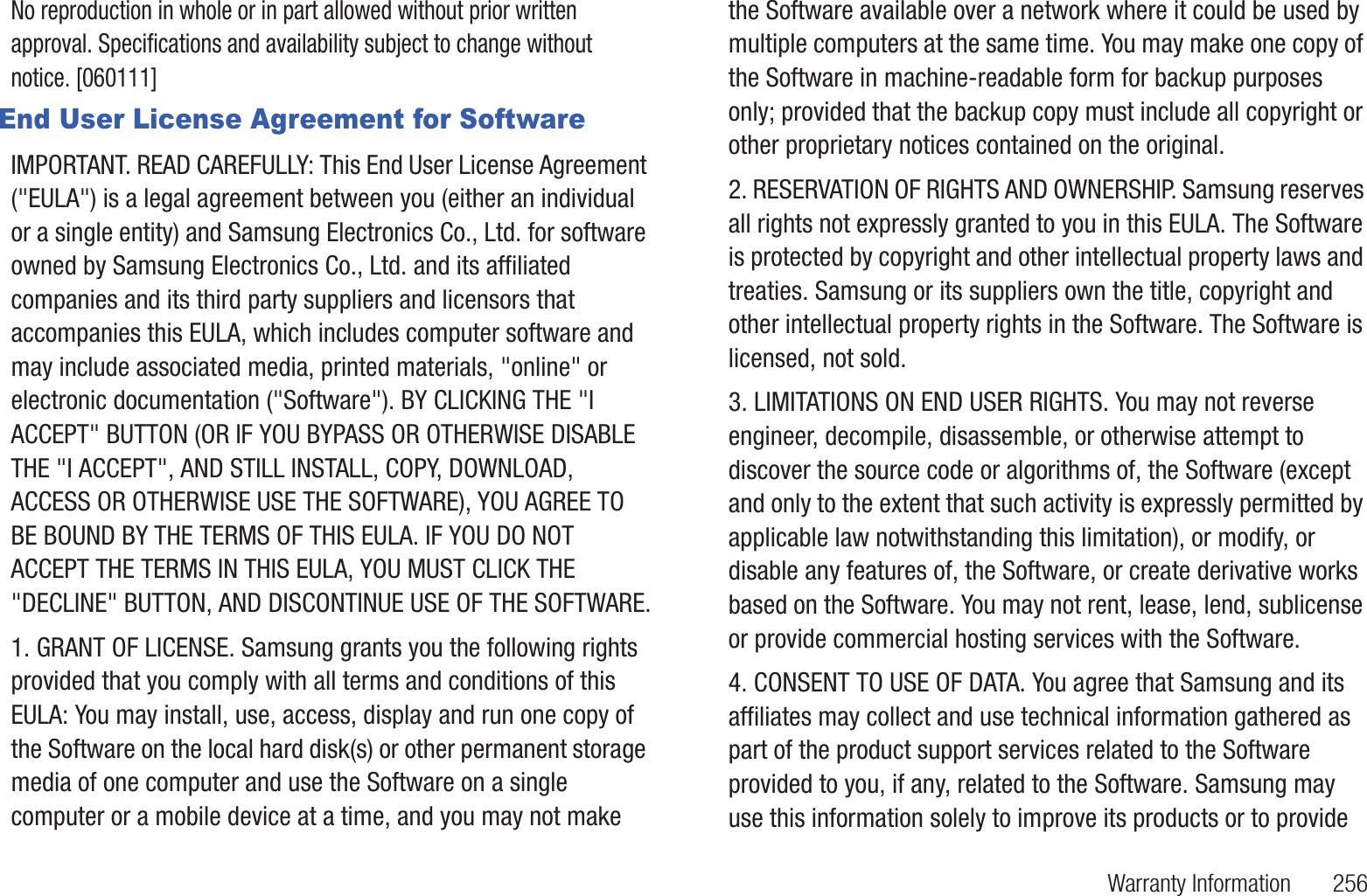 Warranty Information       256No reproduction in whole or in part allowed without prior written approval. Specifications and availability subject to change without notice. [060111]End User License Agreement for SoftwareIMPORTANT. READ CAREFULLY: This End User License Agreement (&quot;EULA&quot;) is a legal agreement between you (either an individual or a single entity) and Samsung Electronics Co., Ltd. for software owned by Samsung Electronics Co., Ltd. and its affiliated companies and its third party suppliers and licensors that accompanies this EULA, which includes computer software and may include associated media, printed materials, &quot;online&quot; or electronic documentation (&quot;Software&quot;). BY CLICKING THE &quot;I ACCEPT&quot; BUTTON (OR IF YOU BYPASS OR OTHERWISE DISABLE THE &quot;I ACCEPT&quot;, AND STILL INSTALL, COPY, DOWNLOAD, ACCESS OR OTHERWISE USE THE SOFTWARE), YOU AGREE TO BE BOUND BY THE TERMS OF THIS EULA. IF YOU DO NOT ACCEPT THE TERMS IN THIS EULA, YOU MUST CLICK THE &quot;DECLINE&quot; BUTTON, AND DISCONTINUE USE OF THE SOFTWARE.1. GRANT OF LICENSE. Samsung grants you the following rights provided that you comply with all terms and conditions of this EULA: You may install, use, access, display and run one copy of the Software on the local hard disk(s) or other permanent storage media of one computer and use the Software on a single computer or a mobile device at a time, and you may not make the Software available over a network where it could be used by multiple computers at the same time. You may make one copy of the Software in machine-readable form for backup purposes only; provided that the backup copy must include all copyright or other proprietary notices contained on the original. 2. RESERVATION OF RIGHTS AND OWNERSHIP. Samsung reserves all rights not expressly granted to you in this EULA. The Software is protected by copyright and other intellectual property laws and treaties. Samsung or its suppliers own the title, copyright and other intellectual property rights in the Software. The Software is licensed, not sold.3. LIMITATIONS ON END USER RIGHTS. You may not reverse engineer, decompile, disassemble, or otherwise attempt to discover the source code or algorithms of, the Software (except and only to the extent that such activity is expressly permitted by applicable law notwithstanding this limitation), or modify, or disable any features of, the Software, or create derivative works based on the Software. You may not rent, lease, lend, sublicense or provide commercial hosting services with the Software.4. CONSENT TO USE OF DATA. You agree that Samsung and its affiliates may collect and use technical information gathered as part of the product support services related to the Software provided to you, if any, related to the Software. Samsung may use this information solely to improve its products or to provide 