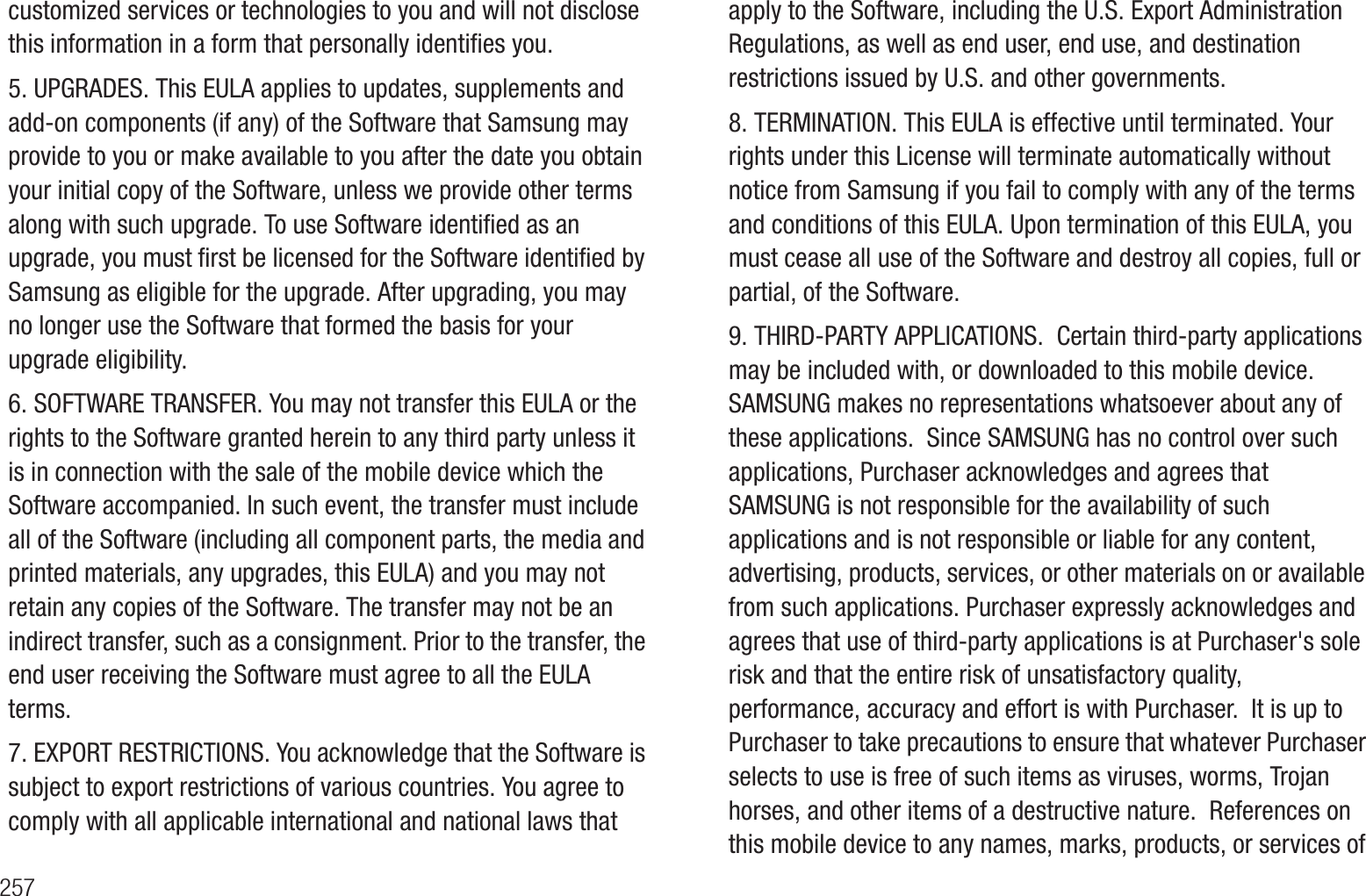 257customized services or technologies to you and will not disclose this information in a form that personally identifies you.5. UPGRADES. This EULA applies to updates, supplements and add-on components (if any) of the Software that Samsung may provide to you or make available to you after the date you obtain your initial copy of the Software, unless we provide other terms along with such upgrade. To use Software identified as an upgrade, you must first be licensed for the Software identified by Samsung as eligible for the upgrade. After upgrading, you may no longer use the Software that formed the basis for your upgrade eligibility.6. SOFTWARE TRANSFER. You may not transfer this EULA or the rights to the Software granted herein to any third party unless it is in connection with the sale of the mobile device which the Software accompanied. In such event, the transfer must include all of the Software (including all component parts, the media and printed materials, any upgrades, this EULA) and you may not retain any copies of the Software. The transfer may not be an indirect transfer, such as a consignment. Prior to the transfer, the end user receiving the Software must agree to all the EULA terms.7. EXPORT RESTRICTIONS. You acknowledge that the Software is subject to export restrictions of various countries. You agree to comply with all applicable international and national laws that apply to the Software, including the U.S. Export Administration Regulations, as well as end user, end use, and destination restrictions issued by U.S. and other governments.8. TERMINATION. This EULA is effective until terminated. Your rights under this License will terminate automatically without notice from Samsung if you fail to comply with any of the terms and conditions of this EULA. Upon termination of this EULA, you must cease all use of the Software and destroy all copies, full or partial, of the Software.9. THIRD-PARTY APPLICATIONS.  Certain third-party applications may be included with, or downloaded to this mobile device.  SAMSUNG makes no representations whatsoever about any of these applications.  Since SAMSUNG has no control over such applications, Purchaser acknowledges and agrees that SAMSUNG is not responsible for the availability of such applications and is not responsible or liable for any content, advertising, products, services, or other materials on or available from such applications. Purchaser expressly acknowledges and agrees that use of third-party applications is at Purchaser&apos;s sole risk and that the entire risk of unsatisfactory quality, performance, accuracy and effort is with Purchaser.  It is up to Purchaser to take precautions to ensure that whatever Purchaser selects to use is free of such items as viruses, worms, Trojan horses, and other items of a destructive nature.  References on this mobile device to any names, marks, products, or services of 