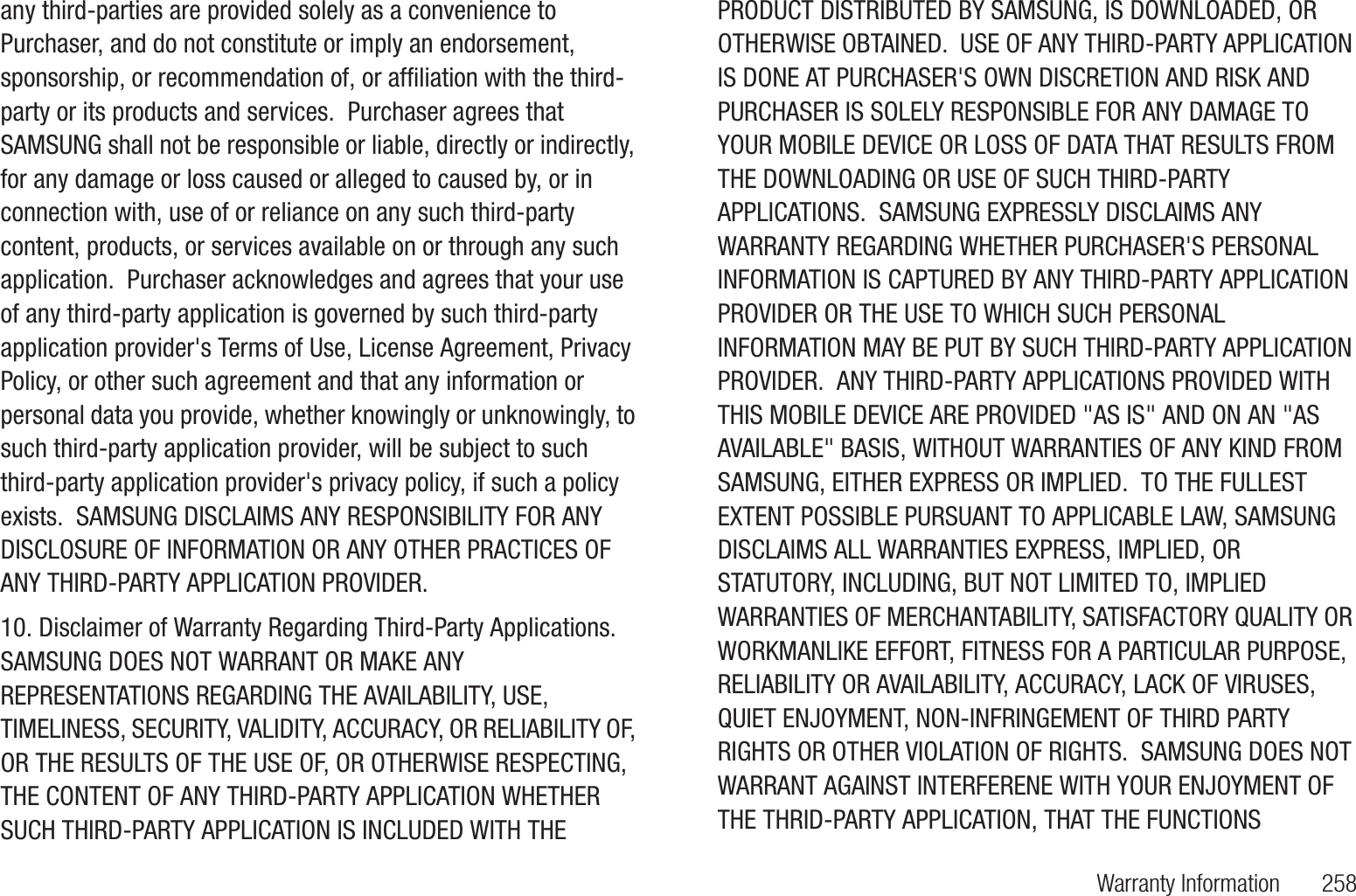 Warranty Information 258any third-parties are provided solely as a convenience to Purchaser, and do not constitute or imply an endorsement, sponsorship, or recommendation of, or affiliation with the third-party or its products and services. Purchaser agrees that SAMSUNG shall not be responsible or liable, directly or indirectly, for any damage or loss caused or alleged to caused by, or in connection with, use of or reliance on any such third-party content, products, or services available on or through any such application. Purchaser acknowledges and agrees that your use of any third-party application is governed by such third-party application provider's Terms of Use, License Agreement, Privacy Policy, or other such agreement and that any information or personal data you provide, whether knowingly or unknowingly, to such third-party application provider, will be subject to such third-party application provider's privacy policy, if such a policy exists. SAMSUNG DISCLAIMS ANY RESPONSIBILITY FOR ANY DISCLOSURE OF INFORMATION OR ANY OTHER PRACTICES OF ANY THIRD-PARTY APPLICATION PROVIDER.10. Disclaimer of Warranty Regarding Third-Party Applications. SAMSUNG DOES NOT WARRANT OR MAKE ANY REPRESENTATIONS REGARDING THE AVAILABILITY, USE, TIMELINESS, SECURITY, VALIDITY, ACCURACY, OR RELIABILITY OF, OR THE RESULTS OF THE USE OF, OR OTHERWISE RESPECTING, THE CONTENT OF ANY THIRD-PARTY APPLICATION WHETHER SUCH THIRD-PARTY APPLICATION IS INCLUDED WITH THE PRODUCT DISTRIBUTED BY SAMSUNG, IS DOWNLOADED, OR OTHERWISE OBTAINED. USE OF ANY THIRD-PARTY APPLICATION IS DONE AT PURCHASER'S OWN DISCRETION AND RISK AND PURCHASER IS SOLELY RESPONSIBLE FOR ANY DAMAGE TO YOUR MOBILE DEVICE OR LOSS OF DATA THAT RESULTS FROM THE DOWNLOADING OR USE OF SUCH THIRD-PARTY APPLICATIONS. SAMSUNG EXPRESSLY DISCLAIMS ANY WARRANTY REGARDING WHETHER PURCHASER'S PERSONAL INFORMATION IS CAPTURED BY ANY THIRD-PARTY APPLICATION PROVIDER OR THE USE TO WHICH SUCH PERSONAL INFORMATION MAY BE PUT BY SUCH THIRD-PARTY APPLICATION PROVIDER. ANY THIRD-PARTY APPLICATIONS PROVIDED WITH THIS MOBILE DEVICE ARE PROVIDED "AS IS" AND ON AN "AS AVAILABLE" BASIS, WITHOUT WARRANTIES OF ANY KIND FROM SAMSUNG, EITHER EXPRESS OR IMPLIED. TO THE FULLEST EXTENT POSSIBLE PURSUANT TO APPLICABLE LAW, SAMSUNG DISCLAIMS ALL WARRANTIES EXPRESS, IMPLIED, OR STATUTORY, INCLUDING, BUT NOT LIMITED TO, IMPLIED WARRANTIES OF MERCHANTABILITY, SATISFACTORY QUALITY OR WORKMANLIKE EFFORT, FITNESS FOR A PARTICULAR PURPOSE, RELIABILITY OR AVAILABILITY, ACCURACY, LACK OF VIRUSES, QUIET ENJOYMENT, NON-INFRINGEMENT OF THIRD PARTY RIGHTS OR OTHER VIOLATION OF RIGHTS. SAMSUNG DOES NOT WARRANT AGAINST INTERFERENE WITH YOUR ENJOYMENT OF THE THRID-PARTY APPLICATION, THAT THE FUNCTIONS