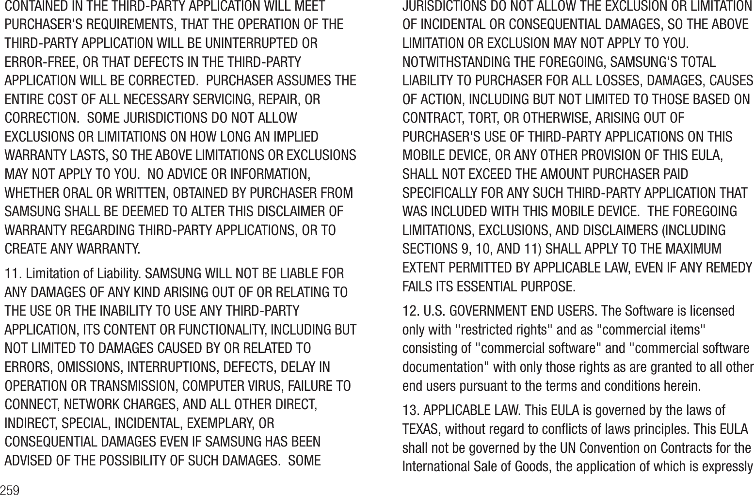 259CONTAINED IN THE THIRD-PARTY APPLICATION WILL MEET PURCHASER&apos;S REQUIREMENTS, THAT THE OPERATION OF THE THIRD-PARTY APPLICATION WILL BE UNINTERRUPTED OR ERROR-FREE, OR THAT DEFECTS IN THE THIRD-PARTY APPLICATION WILL BE CORRECTED.  PURCHASER ASSUMES THE ENTIRE COST OF ALL NECESSARY SERVICING, REPAIR, OR CORRECTION.  SOME JURISDICTIONS DO NOT ALLOW EXCLUSIONS OR LIMITATIONS ON HOW LONG AN IMPLIED WARRANTY LASTS, SO THE ABOVE LIMITATIONS OR EXCLUSIONS MAY NOT APPLY TO YOU.  NO ADVICE OR INFORMATION, WHETHER ORAL OR WRITTEN, OBTAINED BY PURCHASER FROM SAMSUNG SHALL BE DEEMED TO ALTER THIS DISCLAIMER OF WARRANTY REGARDING THIRD-PARTY APPLICATIONS, OR TO CREATE ANY WARRANTY.11. Limitation of Liability. SAMSUNG WILL NOT BE LIABLE FOR ANY DAMAGES OF ANY KIND ARISING OUT OF OR RELATING TO THE USE OR THE INABILITY TO USE ANY THIRD-PARTY APPLICATION, ITS CONTENT OR FUNCTIONALITY, INCLUDING BUT NOT LIMITED TO DAMAGES CAUSED BY OR RELATED TO ERRORS, OMISSIONS, INTERRUPTIONS, DEFECTS, DELAY IN OPERATION OR TRANSMISSION, COMPUTER VIRUS, FAILURE TO CONNECT, NETWORK CHARGES, AND ALL OTHER DIRECT, INDIRECT, SPECIAL, INCIDENTAL, EXEMPLARY, OR  CONSEQUENTIAL DAMAGES EVEN IF SAMSUNG HAS BEEN ADVISED OF THE POSSIBILITY OF SUCH DAMAGES.  SOME JURISDICTIONS DO NOT ALLOW THE EXCLUSION OR LIMITATION OF INCIDENTAL OR CONSEQUENTIAL DAMAGES, SO THE ABOVE LIMITATION OR EXCLUSION MAY NOT APPLY TO YOU.  NOTWITHSTANDING THE FOREGOING, SAMSUNG&apos;S TOTAL LIABILITY TO PURCHASER FOR ALL LOSSES, DAMAGES, CAUSES OF ACTION, INCLUDING BUT NOT LIMITED TO THOSE BASED ON CONTRACT, TORT, OR OTHERWISE, ARISING OUT OF PURCHASER&apos;S USE OF THIRD-PARTY APPLICATIONS ON THIS MOBILE DEVICE, OR ANY OTHER PROVISION OF THIS EULA, SHALL NOT EXCEED THE AMOUNT PURCHASER PAID SPECIFICALLY FOR ANY SUCH THIRD-PARTY APPLICATION THAT WAS INCLUDED WITH THIS MOBILE DEVICE.  THE FOREGOING LIMITATIONS, EXCLUSIONS, AND DISCLAIMERS (INCLUDING SECTIONS 9, 10, AND 11) SHALL APPLY TO THE MAXIMUM EXTENT PERMITTED BY APPLICABLE LAW, EVEN IF ANY REMEDY FAILS ITS ESSENTIAL PURPOSE.12. U.S. GOVERNMENT END USERS. The Software is licensed only with &quot;restricted rights&quot; and as &quot;commercial items&quot; consisting of &quot;commercial software&quot; and &quot;commercial software documentation&quot; with only those rights as are granted to all other end users pursuant to the terms and conditions herein.13. APPLICABLE LAW. This EULA is governed by the laws of TEXAS, without regard to conflicts of laws principles. This EULA shall not be governed by the UN Convention on Contracts for the International Sale of Goods, the application of which is expressly 