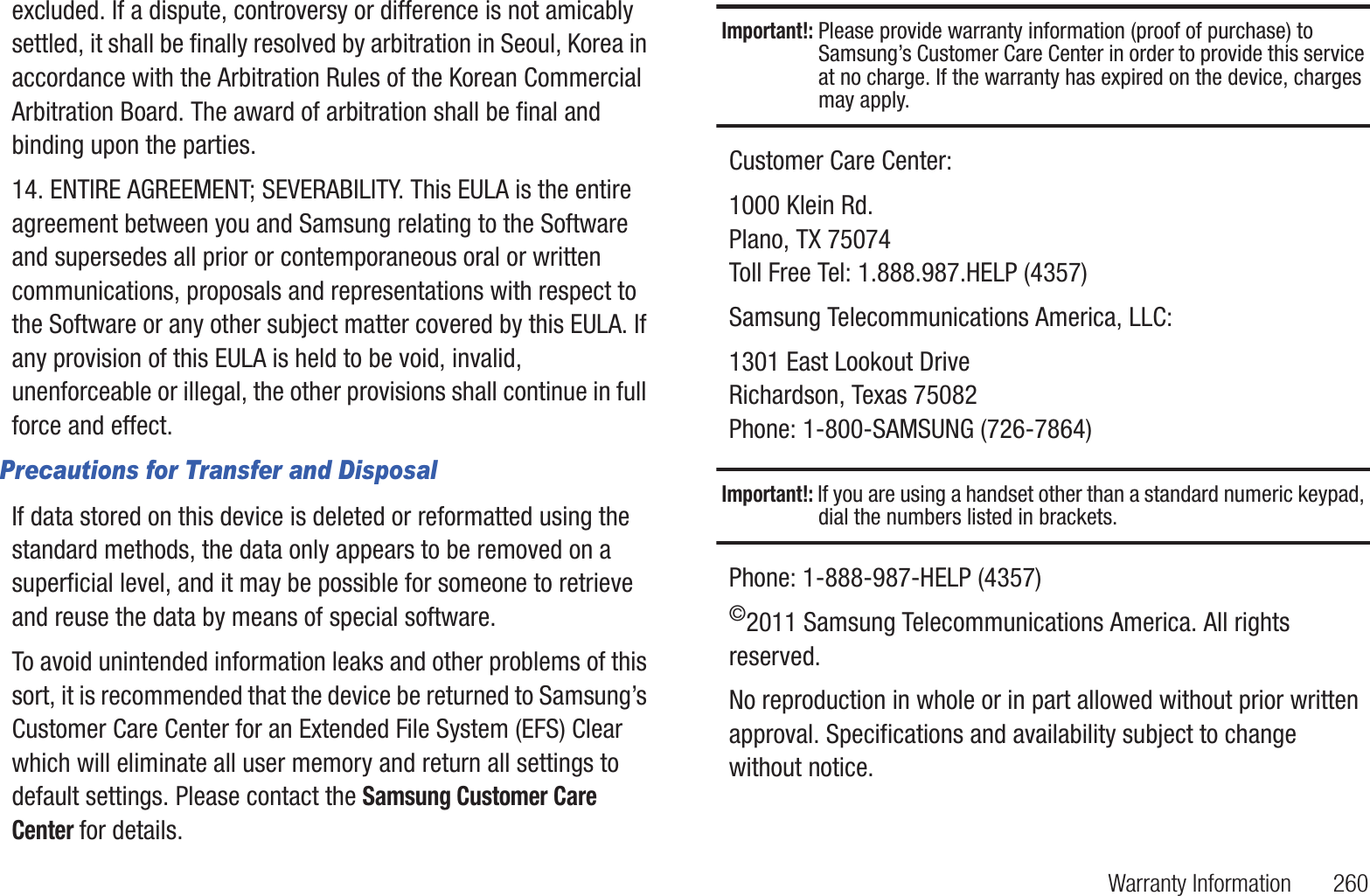 Warranty Information       260excluded. If a dispute, controversy or difference is not amicably settled, it shall be finally resolved by arbitration in Seoul, Korea in accordance with the Arbitration Rules of the Korean Commercial Arbitration Board. The award of arbitration shall be final and binding upon the parties.14. ENTIRE AGREEMENT; SEVERABILITY. This EULA is the entire agreement between you and Samsung relating to the Software and supersedes all prior or contemporaneous oral or written communications, proposals and representations with respect to the Software or any other subject matter covered by this EULA. If any provision of this EULA is held to be void, invalid, unenforceable or illegal, the other provisions shall continue in full force and effect.Precautions for Transfer and DisposalIf data stored on this device is deleted or reformatted using the standard methods, the data only appears to be removed on a superficial level, and it may be possible for someone to retrieve and reuse the data by means of special software.To avoid unintended information leaks and other problems of this sort, it is recommended that the device be returned to Samsung’s Customer Care Center for an Extended File System (EFS) Clear which will eliminate all user memory and return all settings to default settings. Please contact the Samsung Customer Care Center for details.Important!: Please provide warranty information (proof of purchase) to Samsung’s Customer Care Center in order to provide this service at no charge. If the warranty has expired on the device, charges may apply.Customer Care Center:1000 Klein Rd.Plano, TX 75074Toll Free Tel: 1.888.987.HELP (4357)Samsung Telecommunications America, LLC:1301 East Lookout DriveRichardson, Texas 75082Phone: 1-800-SAMSUNG (726-7864)Important!: If you are using a handset other than a standard numeric keypad, dial the numbers listed in brackets.Phone: 1-888-987-HELP (4357)©2011 Samsung Telecommunications America. All rights reserved.No reproduction in whole or in part allowed without prior written approval. Specifications and availability subject to change without notice.
