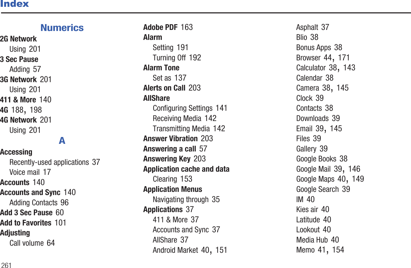 261IndexNumerics2G NetworkUsing 2013 Sec PauseAdding 573G Network 201Using 201411 &amp; More 1404G 188, 1984G Network 201Using 201AAccessingRecently-used applications 37Voice mail 17Accounts 140Accounts and Sync 140Adding Contacts 96Add 3 Sec Pause 60Add to Favorites 101AdjustingCall volume 64Adobe PDF 163AlarmSetting 191Turning Off 192Alarm ToneSet as 137Alerts on Call 203AllShareConfiguring Settings 141Receiving Media 142Transmitting Media 142Answer Vibration 203Answering a call 57Answering Key 203Application cache and dataClearing 153Application MenusNavigating through 35Applications 37411 &amp; More 37Accounts and Sync 37AllShare 37Android Market 40, 151Asphalt 37Blio 38Bonus Apps 38Browser 44, 171Calculator 38, 143Calendar 38Camera 38, 145Clock 39Contacts 38Downloads 39Email 39, 145Files 39Gallery 39Google Books 38Google Mail 39, 146Google Maps 40, 149Google Search 39IM 40Kies air 40Latitude 40Lookout 40Media Hub 40Memo 41, 154
