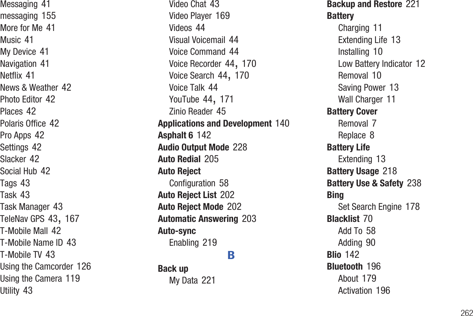        262Messaging 41messaging 155More for Me 41Music 41My Device 41Navigation 41Netflix 41News &amp; Weather 42Photo Editor 42Places 42Polaris Office 42Pro Apps 42Settings 42Slacker 42Social Hub 42Tags 43Task 43Task Manager 43TeleNav GPS 43, 167T-Mobile Mall 42T-Mobile Name ID 43T-Mobile TV 43Using the Camcorder 126Using the Camera 119Utility 43Video Chat 43Video Player 169Videos 44Visual Voicemail 44Voice Command 44Voice Recorder 44, 170Voice Search 44, 170Voice Talk 44YouTube 44, 171Zinio Reader 45Applications and Development 140Asphalt 6 142Audio Output Mode 228Auto Redial 205Auto RejectConfiguration 58Auto Reject List 202Auto Reject Mode 202Automatic Answering 203Auto-syncEnabling 219BBack upMy Data 221Backup and Restore 221BatteryCharging 11Extending Life 13Installing 10Low Battery Indicator 12Removal 10Saving Power 13Wall Charger 11Battery CoverRemoval 7Replace 8Battery LifeExtending 13Battery Usage 218Battery Use &amp; Safety 238BingSet Search Engine 178Blacklist 70Add To 58Adding 90Blio 142Bluetooth 196About 179Activation 196