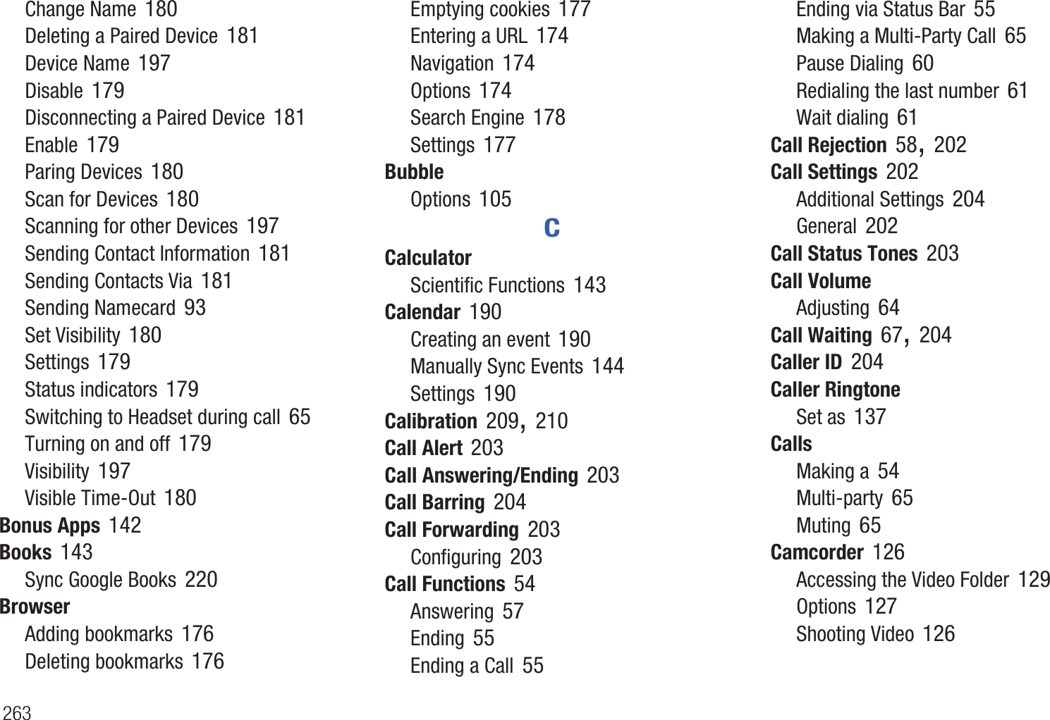 263Change Name 180Deleting a Paired Device 181Device Name 197Disable 179Disconnecting a Paired Device 181Enable 179Paring Devices 180Scan for Devices 180Scanning for other Devices 197Sending Contact Information 181Sending Contacts Via 181Sending Namecard 93Set Visibility 180Settings 179Status indicators 179Switching to Headset during call 65Turning on and off 179Visibility 197Visible Time-Out 180Bonus Apps 142Books 143Sync Google Books 220BrowserAdding bookmarks 176Deleting bookmarks 176Emptying cookies 177Entering a URL 174Navigation 174Options 174Search Engine 178Settings 177BubbleOptions 105CCalculatorScientific Functions 143Calendar 190Creating an event 190Manually Sync Events 144Settings 190Calibration 209, 210Call Alert 203Call Answering/Ending 203Call Barring 204Call Forwarding 203Configuring 203Call Functions 54Answering 57Ending 55Ending a Call 55Ending via Status Bar 55Making a Multi-Party Call 65Pause Dialing 60Redialing the last number 61Wait dialing 61Call Rejection 58, 202Call Settings 202Additional Settings 204General 202Call Status Tones 203Call VolumeAdjusting 64Call Waiting 67, 204Caller ID 204Caller RingtoneSet as 137CallsMaking a 54Multi-party 65Muting 65Camcorder 126Accessing the Video Folder 129Options 127Shooting Video 126