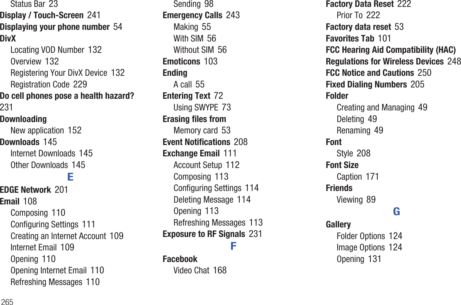 265Status Bar 23Display / Touch-Screen 241Displaying your phone number 54DivXLocating VOD Number 132Overview 132Registering Your DivX Device 132Registration Code 229Do cell phones pose a health hazard? 231DownloadingNew application 152Downloads 145Internet Downloads 145Other Downloads 145EEDGE Network 201Email 108Composing 110Configuring Settings 111Creating an Internet Account 109Internet Email 109Opening 110Opening Internet Email 110Refreshing Messages 110Sending 98Emergency Calls 243Making 55With SIM 56Without SIM 56Emoticons 103EndingA call 55Entering Text 72Using SWYPE 73Erasing files fromMemory card 53Event Notifications 208Exchange Email 111Account Setup 112Composing 113Configuring Settings 114Deleting Message 114Opening 113Refreshing Messages 113Exposure to RF Signals 231FFacebookVideo Chat 168Factory Data Reset 222Prior To 222Factory data reset 53Favorites Tab 101FCC Hearing Aid Compatibility (HAC) Regulations for Wireless Devices 248FCC Notice and Cautions 250Fixed Dialing Numbers 205FolderCreating and Managing 49Deleting 49Renaming 49FontStyle 208Font SizeCaption 171FriendsViewing 89GGalleryFolder Options 124Image Options 124Opening 131