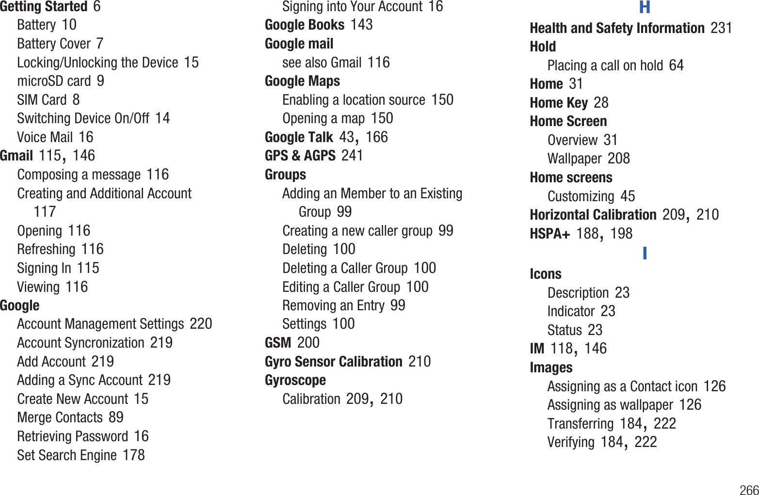        266Getting Started 6Battery 10Battery Cover 7Locking/Unlocking the Device 15microSD card 9SIM Card 8Switching Device On/Off 14Voice Mail 16Gmail 115, 146Composing a message 116Creating and Additional Account 117Opening 116Refreshing 116Signing In 115Viewing 116GoogleAccount Management Settings 220Account Syncronization 219Add Account 219Adding a Sync Account 219Create New Account 15Merge Contacts 89Retrieving Password 16Set Search Engine 178Signing into Your Account 16Google Books 143Google mailsee also Gmail 116Google MapsEnabling a location source 150Opening a map 150Google Talk 43, 166GPS &amp; AGPS 241GroupsAdding an Member to an Existing Group 99Creating a new caller group 99Deleting 100Deleting a Caller Group 100Editing a Caller Group 100Removing an Entry 99Settings 100GSM 200Gyro Sensor Calibration 210GyroscopeCalibration 209, 210HHealth and Safety Information 231HoldPlacing a call on hold 64Home 31Home Key 28Home ScreenOverview 31Wallpaper 208Home screensCustomizing 45Horizontal Calibration 209, 210HSPA+ 188, 198IIconsDescription 23Indicator 23Status 23IM 118, 146ImagesAssigning as a Contact icon 126Assigning as wallpaper 126Transferring 184, 222Verifying 184, 222