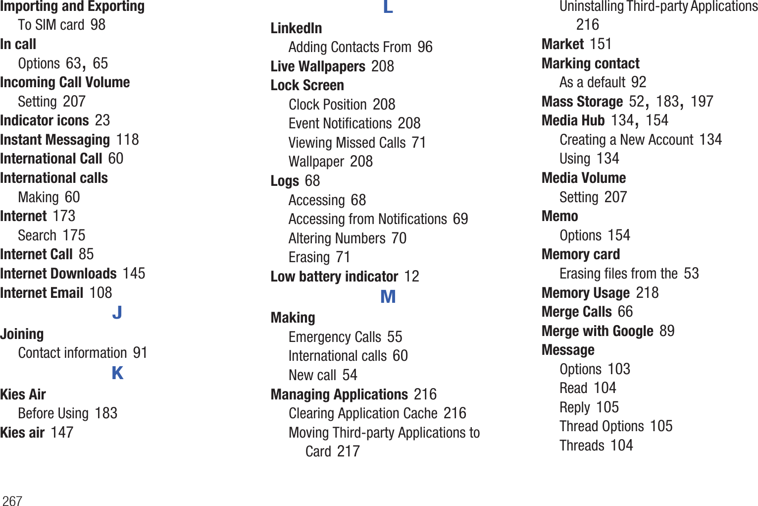 267Importing and ExportingTo SIM card 98In callOptions 63, 65Incoming Call VolumeSetting 207Indicator icons 23Instant Messaging 118International Call 60International callsMaking 60Internet 173Search 175Internet Call 85Internet Downloads 145Internet Email 108JJoiningContact information 91KKies AirBefore Using 183Kies air 147LLinkedInAdding Contacts From 96Live Wallpapers 208Lock ScreenClock Position 208Event Notifications 208Viewing Missed Calls 71Wallpaper 208Logs 68Accessing 68Accessing from Notifications 69Altering Numbers 70Erasing 71Low battery indicator 12MMakingEmergency Calls 55International calls 60New call 54Managing Applications 216Clearing Application Cache 216Moving Third-party Applications to Card 217Uninstalling Third-party Applications 216Market 151Marking contactAs a default 92Mass Storage 52, 183, 197Media Hub 134, 154Creating a New Account 134Using 134Media VolumeSetting 207MemoOptions 154Memory cardErasing files from the 53Memory Usage 218Merge Calls 66Merge with Google 89MessageOptions 103Read 104Reply 105Thread Options 105Threads 104