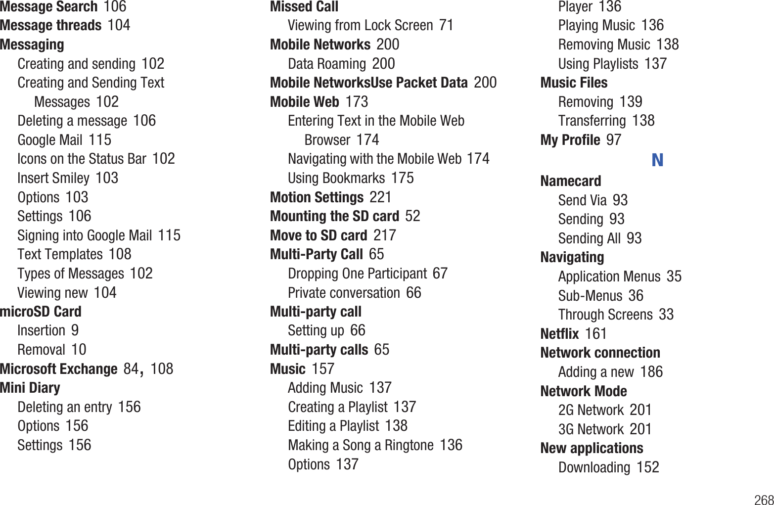        268Message Search 106Message threads 104MessagingCreating and sending 102Creating and Sending Text Messages 102Deleting a message 106Google Mail 115Icons on the Status Bar 102Insert Smiley 103Options 103Settings 106Signing into Google Mail 115Text Templates 108Types of Messages 102Viewing new 104microSD CardInsertion 9Removal 10Microsoft Exchange 84, 108Mini DiaryDeleting an entry 156Options 156Settings 156Missed CallViewing from Lock Screen 71Mobile Networks 200Data Roaming 200Mobile NetworksUse Packet Data 200Mobile Web 173Entering Text in the Mobile Web Browser 174Navigating with the Mobile Web 174Using Bookmarks 175Motion Settings 221Mounting the SD card 52Move to SD card 217Multi-Party Call 65Dropping One Participant 67Private conversation 66Multi-party callSetting up 66Multi-party calls 65Music 157Adding Music 137Creating a Playlist 137Editing a Playlist 138Making a Song a Ringtone 136Options 137Player 136Playing Music 136Removing Music 138Using Playlists 137Music FilesRemoving 139Transferring 138My Profile 97NNamecardSend Via 93Sending 93Sending All 93NavigatingApplication Menus 35Sub-Menus 36Through Screens 33Netflix 161Network connectionAdding a new 186Network Mode2G Network 2013G Network 201New applicationsDownloading 152