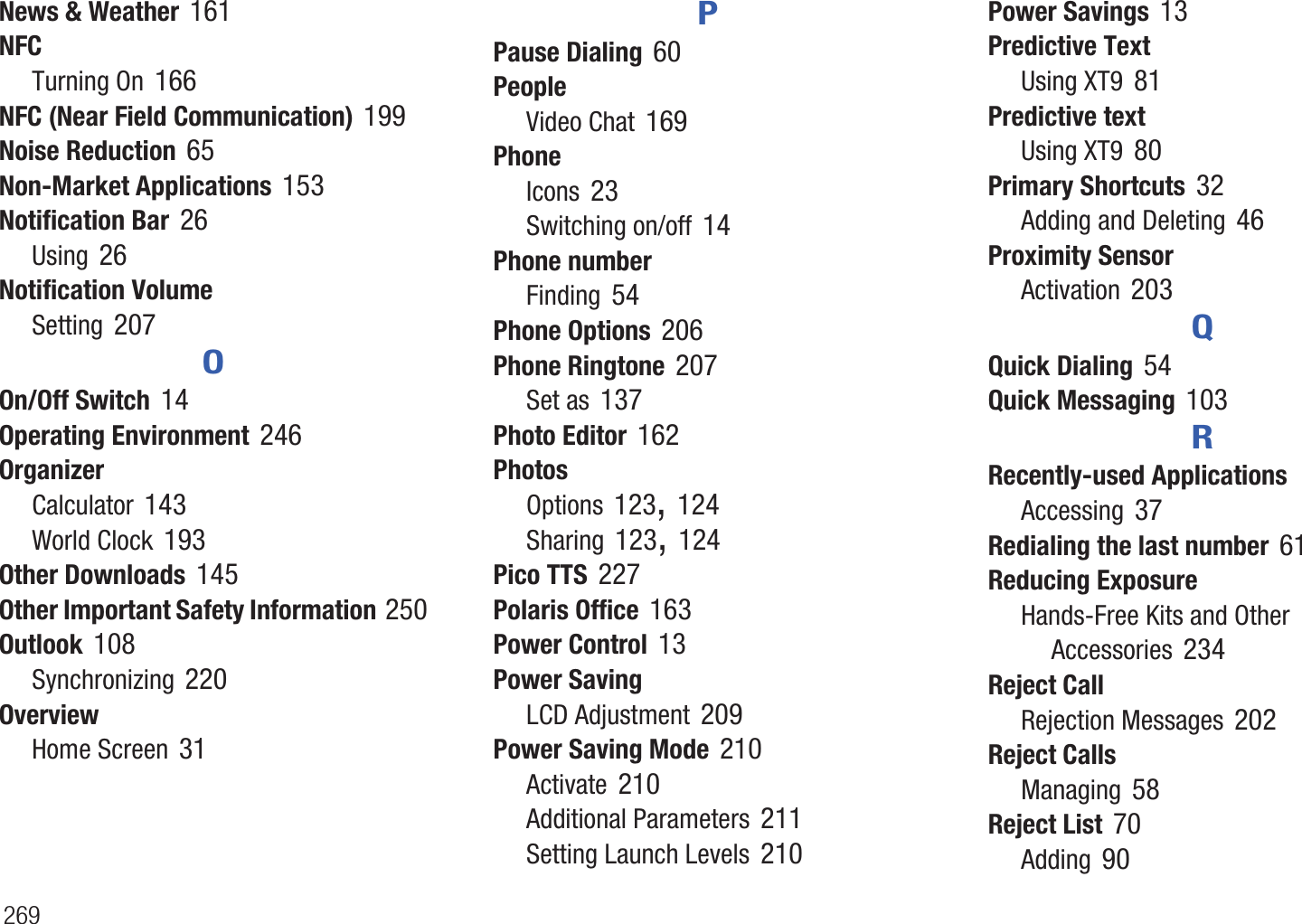 269News & Weather 161NFCTurning On 166NFC (Near Field Communication) 199Noise Reduction 65Non-Market Applications 153Notification Bar 26Using 26Notification VolumeSetting 207OOn/Off Switch 14Operating Environment 246OrganizerCalculator 143World Clock 193Other Downloads 145Other Important Safety Information 250Outlook 108Synchronizing 220OverviewHome Screen 31PPause Dialing 60PeopleVideo Chat 169PhoneIcons 23Switching on/off 14Phone numberFinding 54Phone Options 206Phone Ringtone 207Set as 137Photo Editor 162PhotosOptions 123, 124Sharing 123, 124Pico TTS 227Polaris Office 163Power Control 13Power SavingLCD Adjustment 209Power Saving Mode 210Activate 210Additional Parameters 211Setting Launch Levels 210Power Savings 13Predictive TextUsing XT9 81Predictive textUsing XT9 80Primary Shortcuts 32Adding and Deleting 46Proximity SensorActivation 203QQuick Dialing 54Quick Messaging 103RRecently-used ApplicationsAccessing 37Redialing the last number 61Reducing ExposureHands-Free Kits and Other Accessories 234Reject CallRejection Messages 202Reject CallsManaging 58Reject List 70Adding 90
