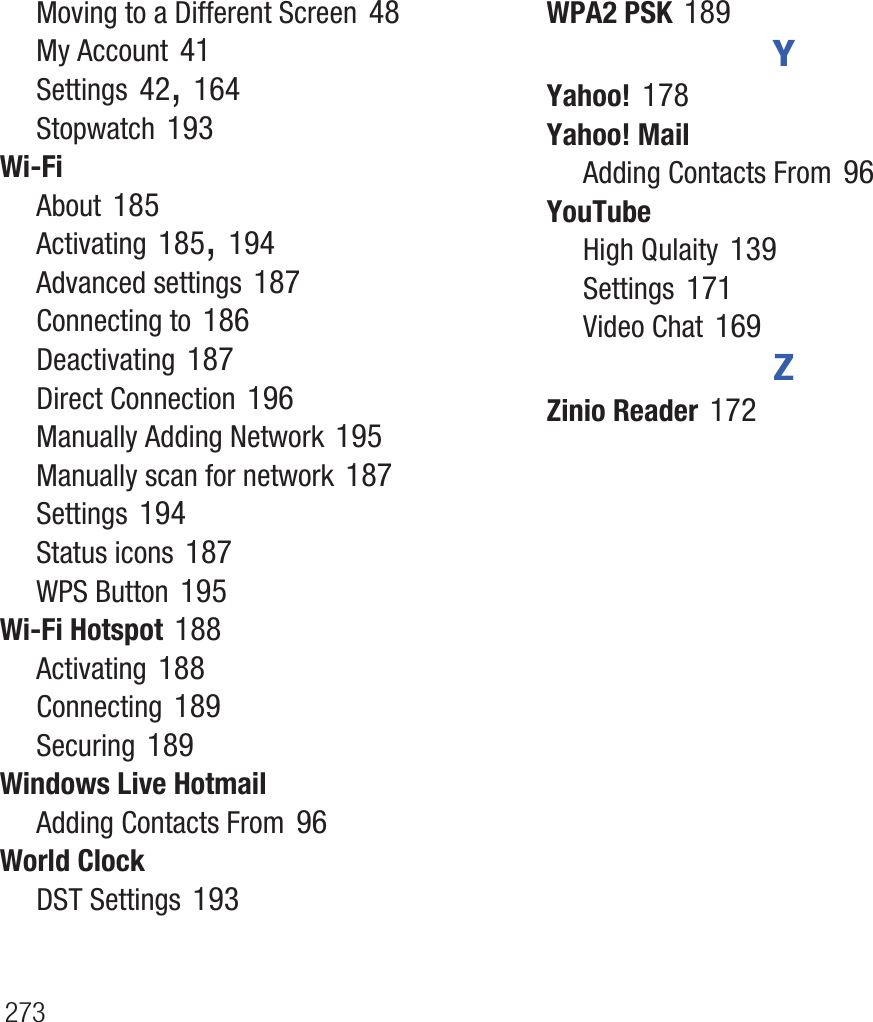 273Moving to a Different Screen 48My Account 41Settings 42, 164Stopwatch 193Wi-FiAbout 185Activating 185, 194Advanced settings 187Connecting to 186Deactivating 187Direct Connection 196Manually Adding Network 195Manually scan for network 187Settings 194Status icons 187WPS Button 195Wi-Fi Hotspot 188Activating 188Connecting 189Securing 189Windows Live HotmailAdding Contacts From 96World ClockDST Settings 193WPA2 PSK 189YYahoo! 178Yahoo! MailAdding Contacts From 96YouTubeHigh Qulaity 139Settings 171Video Chat 169ZZinio Reader 172