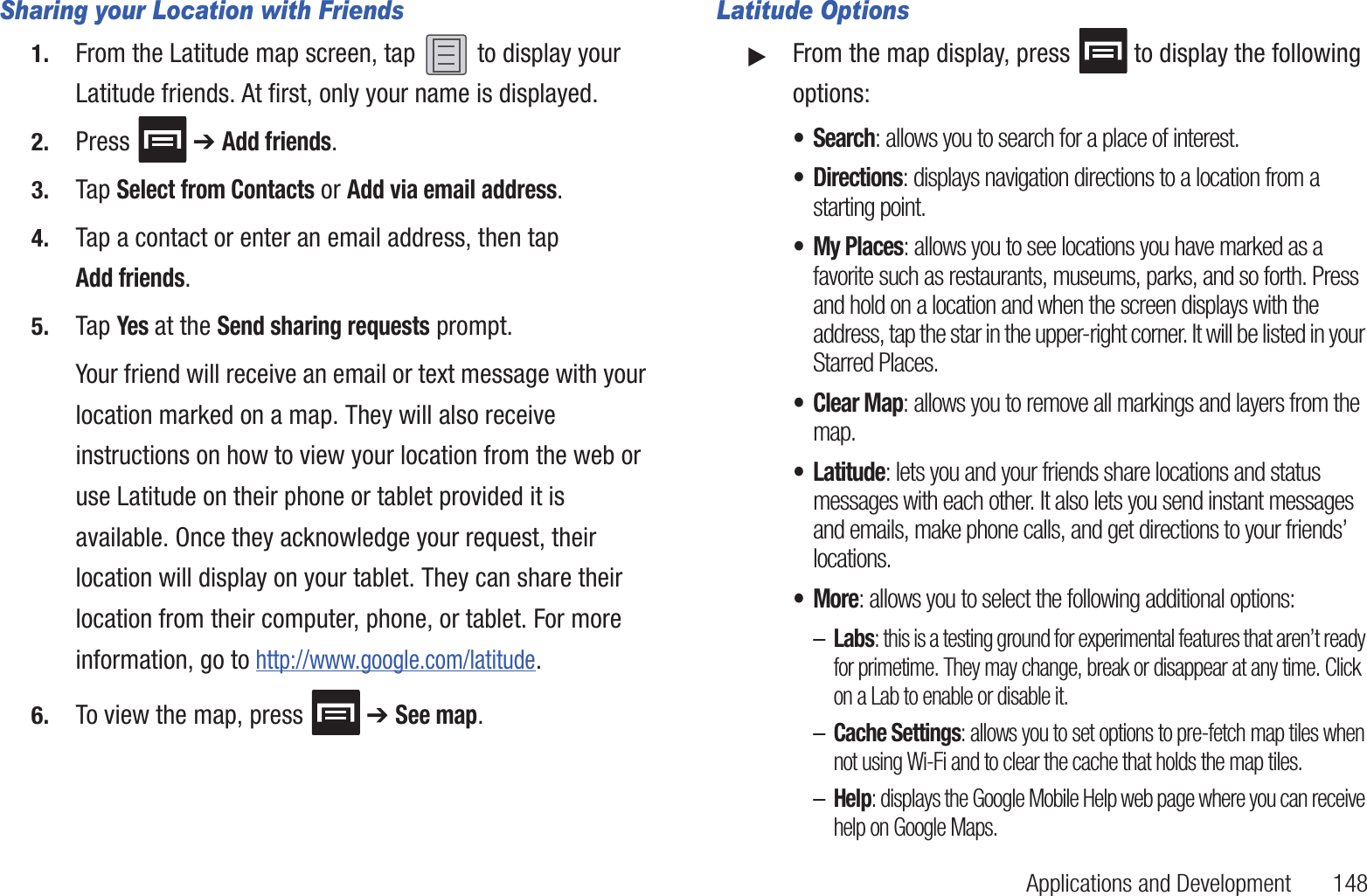 Applications and Development       148Sharing your Location with Friends1. From the Latitude map screen, tap   to display your Latitude friends. At first, only your name is displayed.2. Press  ➔ Add friends.3. Tap Select from Contacts or Add via email address.4. Tap a contact or enter an email address, then tap Add friends.5. Tap Yes at the Send sharing requests prompt.Your friend will receive an email or text message with your location marked on a map. They will also receive instructions on how to view your location from the web or use Latitude on their phone or tablet provided it is available. Once they acknowledge your request, their location will display on your tablet. They can share their location from their computer, phone, or tablet. For more information, go to http://www.google.com/latitude.6. To view the map, press  ➔ See map.Latitude Options䊳From the map display, press   to display the following options:•Search: allows you to search for a place of interest.• Directions: displays navigation directions to a location from a starting point.• My Places: allows you to see locations you have marked as a favorite such as restaurants, museums, parks, and so forth. Press and hold on a location and when the screen displays with the address, tap the star in the upper-right corner. It will be listed in your Starred Places.• Clear Map: allows you to remove all markings and layers from the map.• Latitude: lets you and your friends share locations and status messages with each other. It also lets you send instant messages and emails, make phone calls, and get directions to your friends’ locations.•More: allows you to select the following additional options:–Labs: this is a testing ground for experimental features that aren’t ready for primetime. They may change, break or disappear at any time. Click on a Lab to enable or disable it.–Cache Settings: allows you to set options to pre-fetch map tiles when not using Wi-Fi and to clear the cache that holds the map tiles.–Help: displays the Google Mobile Help web page where you can receive help on Google Maps.