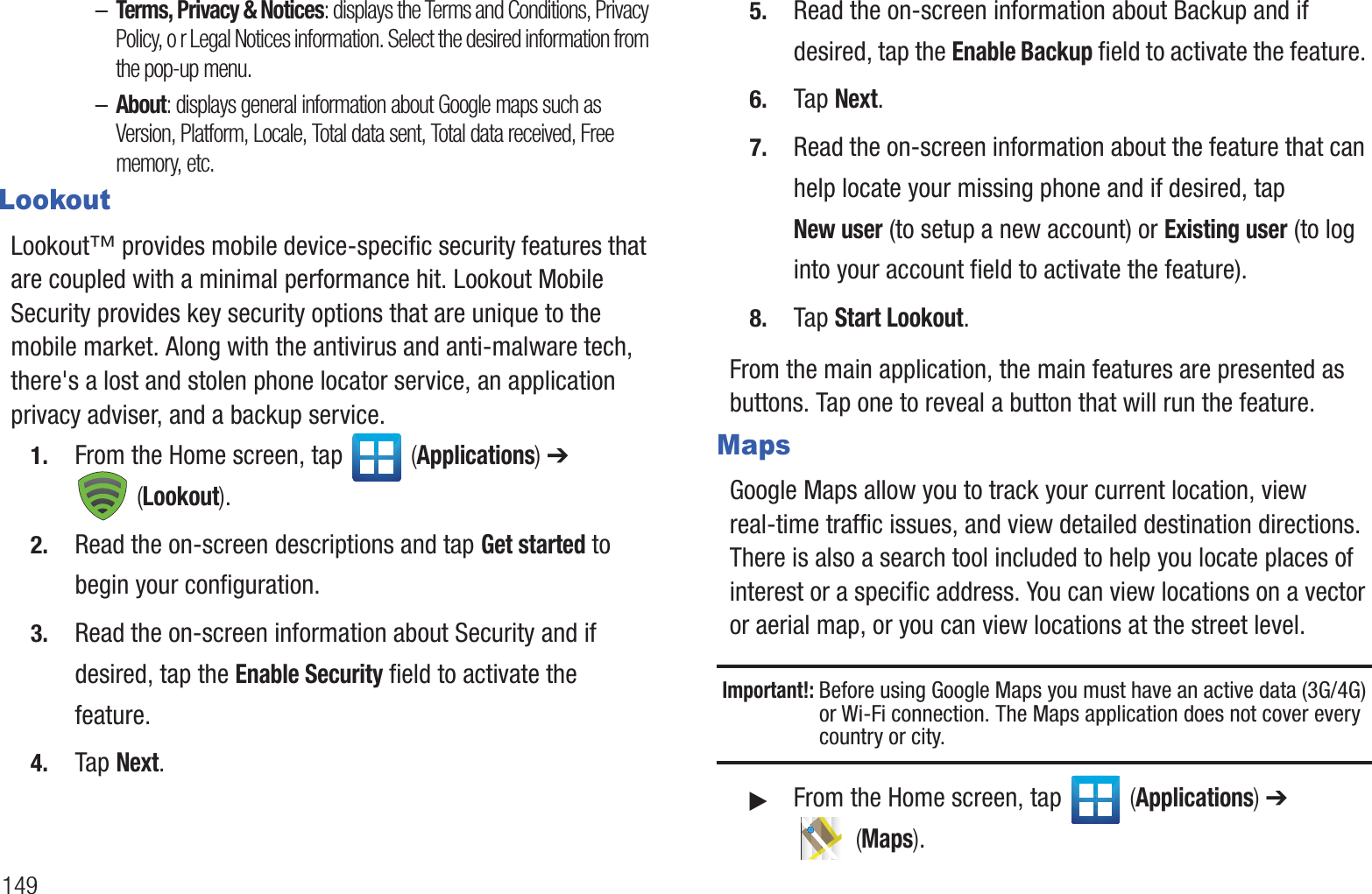 149–Terms, Privacy &amp; Notices: displays the Terms and Conditions, Privacy Policy, o r Legal Notices information. Select the desired information from the pop-up menu.–About: displays general information about Google maps such as Version, Platform, Locale, Total data sent, Total data received, Free memory, etc.LookoutLookout™ provides mobile device-specific security features that are coupled with a minimal performance hit. Lookout Mobile Security provides key security options that are unique to the mobile market. Along with the antivirus and anti-malware tech, there&apos;s a lost and stolen phone locator service, an application privacy adviser, and a backup service.1. From the Home screen, tap   (Applications) ➔  (Lookout).2. Read the on-screen descriptions and tap Get started to begin your configuration.3. Read the on-screen information about Security and if desired, tap the Enable Security field to activate the feature. 4. Tap Next.5. Read the on-screen information about Backup and if desired, tap the Enable Backup field to activate the feature. 6. Tap Next.7. Read the on-screen information about the feature that can help locate your missing phone and if desired, tap New user (to setup a new account) or Existing user (to log into your account field to activate the feature).8. Tap Start Lookout.From the main application, the main features are presented as buttons. Tap one to reveal a button that will run the feature.MapsGoogle Maps allow you to track your current location, view real-time traffic issues, and view detailed destination directions. There is also a search tool included to help you locate places of interest or a specific address. You can view locations on a vector or aerial map, or you can view locations at the street level.Important!: Before using Google Maps you must have an active data (3G/4G) or Wi-Fi connection. The Maps application does not cover every country or city.䊳From the Home screen, tap   (Applications) ➔  (Maps).