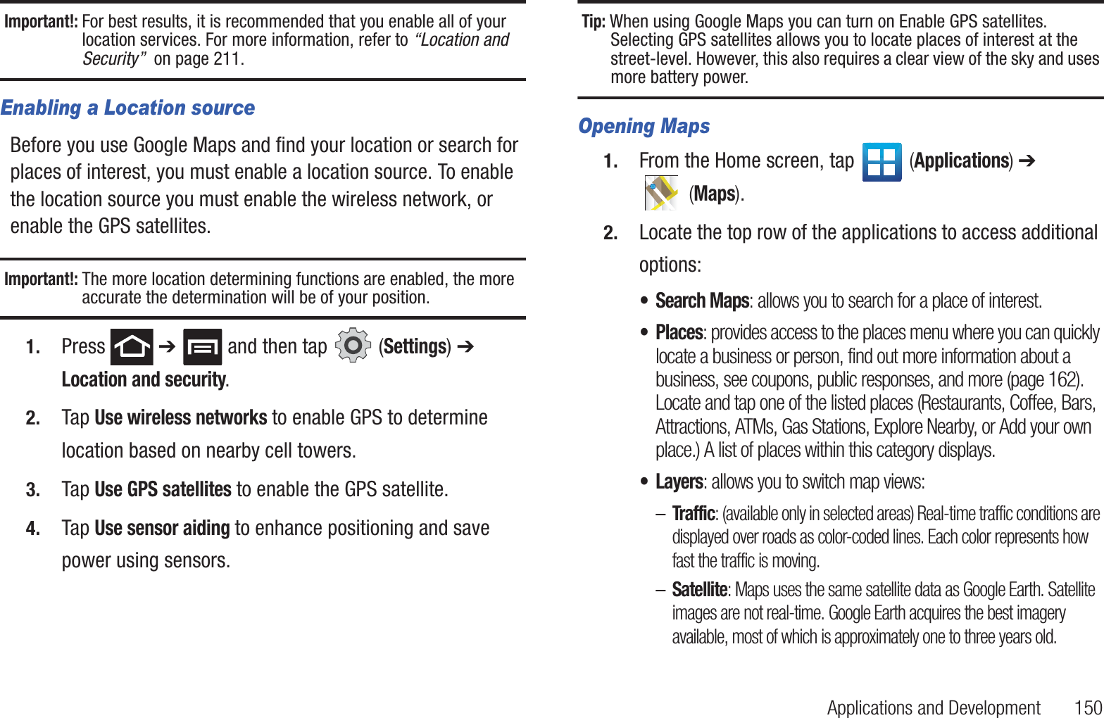 Applications and Development       150Important!: For best results, it is recommended that you enable all of your location services. For more information, refer to “Location and Security”  on page 211.Enabling a Location sourceBefore you use Google Maps and find your location or search for places of interest, you must enable a location source. To enable the location source you must enable the wireless network, or enable the GPS satellites.Important!: The more location determining functions are enabled, the more accurate the determination will be of your position.1. Press  ➔   and then tap   (Settings) ➔ Location and security.2. Tap Use wireless networks to enable GPS to determine location based on nearby cell towers.3. Tap Use GPS satellites to enable the GPS satellite.4. Tap Use sensor aiding to enhance positioning and save power using sensors.Tip: When using Google Maps you can turn on Enable GPS satellites. Selecting GPS satellites allows you to locate places of interest at the street-level. However, this also requires a clear view of the sky and uses more battery power.Opening Maps1. From the Home screen, tap   (Applications) ➔  (Maps).2. Locate the top row of the applications to access additional options:• Search Maps: allows you to search for a place of interest.• Places: provides access to the places menu where you can quickly locate a business or person, find out more information about a business, see coupons, public responses, and more (page 162).  Locate and tap one of the listed places (Restaurants, Coffee, Bars, Attractions, ATMs, Gas Stations, Explore Nearby, or Add your own place.) A list of places within this category displays.• Layers: allows you to switch map views:–Traffic: (available only in selected areas) Real-time traffic conditions are displayed over roads as color-coded lines. Each color represents how fast the traffic is moving.–Satellite: Maps uses the same satellite data as Google Earth. Satellite images are not real-time. Google Earth acquires the best imagery available, most of which is approximately one to three years old.