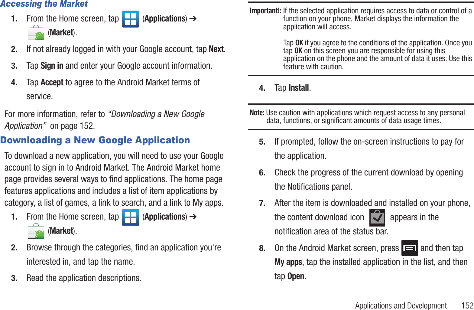 Applications and Development       152Accessing the Market1. From the Home screen, tap   (Applications) ➔  (Market).2. If not already logged in with your Google account, tap Next.3. Tap Sign in and enter your Google account information.4. Tap Accept to agree to the Android Market terms of service.For more information, refer to “Downloading a New Google Application”  on page 152.Downloading a New Google ApplicationTo download a new application, you will need to use your Google account to sign in to Android Market. The Android Market home page provides several ways to find applications. The home page features applications and includes a list of item applications by category, a list of games, a link to search, and a link to My apps.1. From the Home screen, tap   (Applications) ➔  (Market).2. Browse through the categories, find an application you&apos;re interested in, and tap the name.3. Read the application descriptions.Important!: If the selected application requires access to data or control of a function on your phone, Market displays the information the application will access.Tap OK if you agree to the conditions of the application. Once you tap OK on this screen you are responsible for using this application on the phone and the amount of data it uses. Use this feature with caution.4. Tap Install.Note: Use caution with applications which request access to any personal data, functions, or significant amounts of data usage times.5. If prompted, follow the on-screen instructions to pay for the application.6. Check the progress of the current download by opening the Notifications panel.7. After the item is downloaded and installed on your phone, the content download icon   appears in the notification area of the status bar.8. On the Android Market screen, press   and then tap My apps, tap the installed application in the list, and then tap Open.