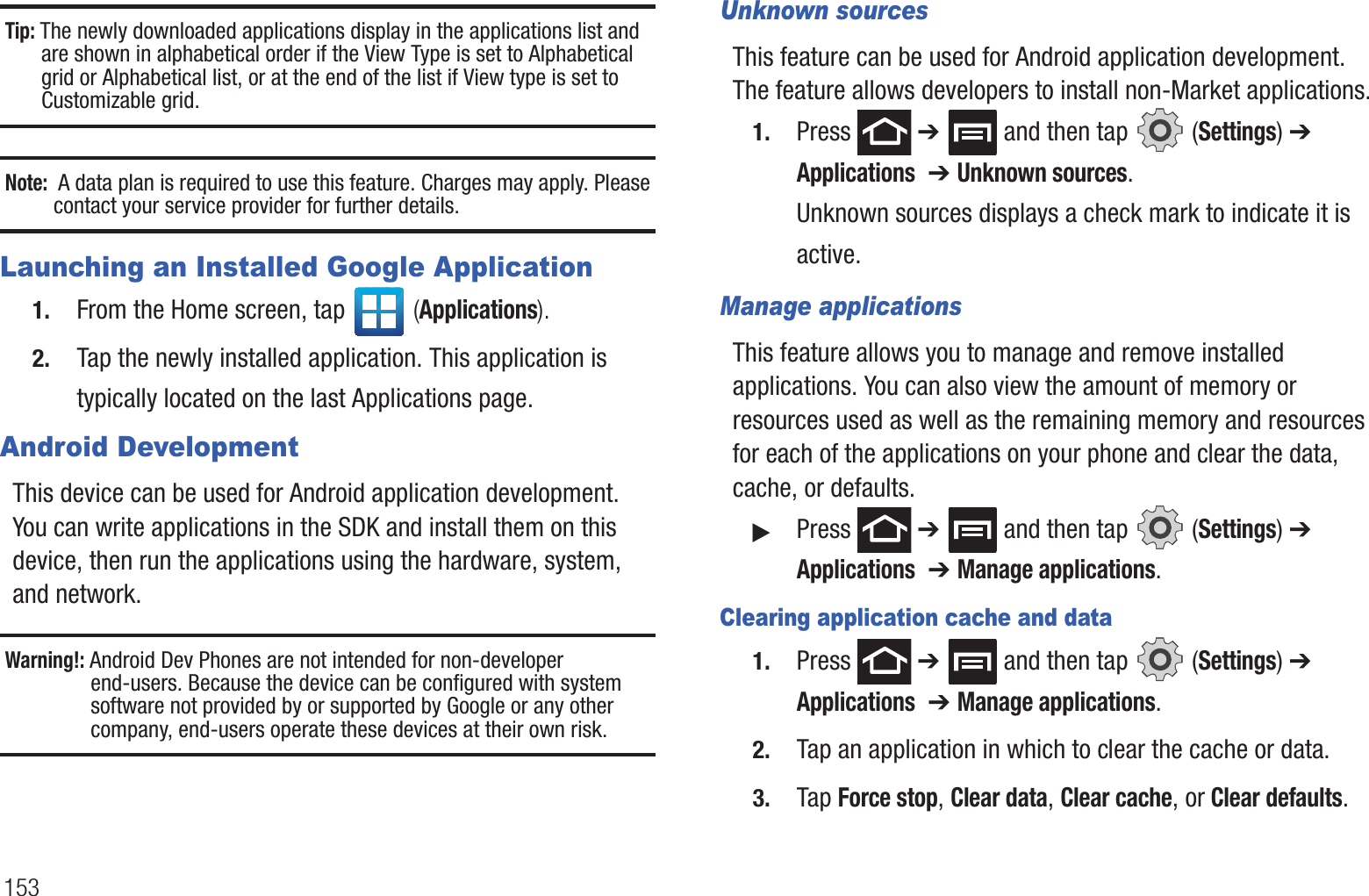 153Tip: The newly downloaded applications display in the applications list and are shown in alphabetical order if the View Type is set to Alphabetical grid or Alphabetical list, or at the end of the list if View type is set to Customizable grid.  Note:  A data plan is required to use this feature. Charges may apply. Please contact your service provider for further details.Launching an Installed Google Application1. From the Home screen, tap   (Applications).2. Tap the newly installed application. This application is typically located on the last Applications page.Android DevelopmentThis device can be used for Android application development. You can write applications in the SDK and install them on this device, then run the applications using the hardware, system, and network.Warning!: Android Dev Phones are not intended for non-developer end-users. Because the device can be configured with system software not provided by or supported by Google or any other company, end-users operate these devices at their own risk.Unknown sourcesThis feature can be used for Android application development. The feature allows developers to install non-Market applications.1. Press  ➔   and then tap   (Settings) ➔ Applications  ➔ Unknown sources.Unknown sources displays a check mark to indicate it is active.Manage applicationsThis feature allows you to manage and remove installed applications. You can also view the amount of memory or resources used as well as the remaining memory and resources for each of the applications on your phone and clear the data, cache, or defaults.䊳Press  ➔   and then tap   (Settings) ➔ Applications  ➔ Manage applications.Clearing application cache and data1. Press  ➔   and then tap   (Settings) ➔ Applications  ➔ Manage applications.2. Tap an application in which to clear the cache or data.3. Tap Force stop, Clear data, Clear cache, or Clear defaults.