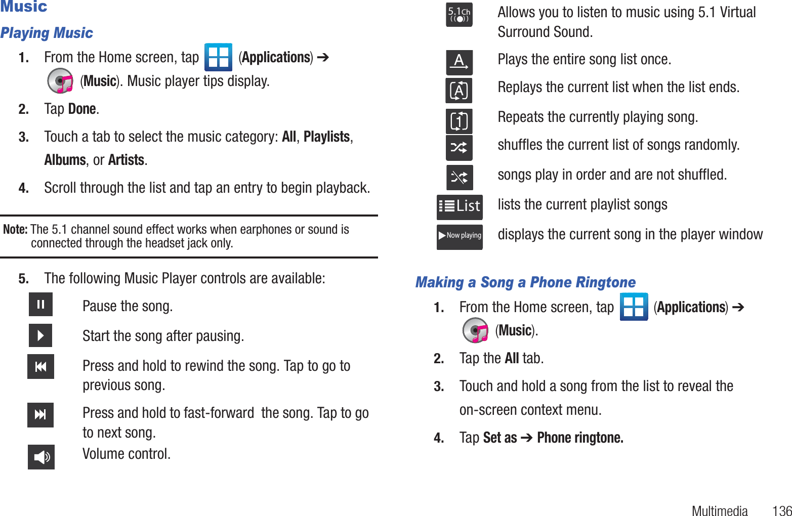 Multimedia       136MusicPlaying Music1. From the Home screen, tap   (Applications) ➔  (Music). Music player tips display.2. Tap Done.3. Touch a tab to select the music category: All, Playlists, Albums, or Artists.4. Scroll through the list and tap an entry to begin playback.Note: The 5.1 channel sound effect works when earphones or sound is connected through the headset jack only.5. The following Music Player controls are available: Making a Song a Phone Ringtone1. From the Home screen, tap   (Applications) ➔  (Music). 2. Tap the All tab.3. Touch and hold a song from the list to reveal the on-screen context menu.4. Tap Set as ➔ Phone ringtone.Pause the song.Start the song after pausing.Press and hold to rewind the song. Tap to go to previous song.Press and hold to fast-forward  the song. Tap to go to next song.Volume control.Allows you to listen to music using 5.1 Virtual Surround Sound. Plays the entire song list once.Replays the current list when the list ends.Repeats the currently playing song.shuffles the current list of songs randomly.songs play in order and are not shuffled.lists the current playlist songsdisplays the current song in the player window5.1Ch( (     ) )ListNow playing