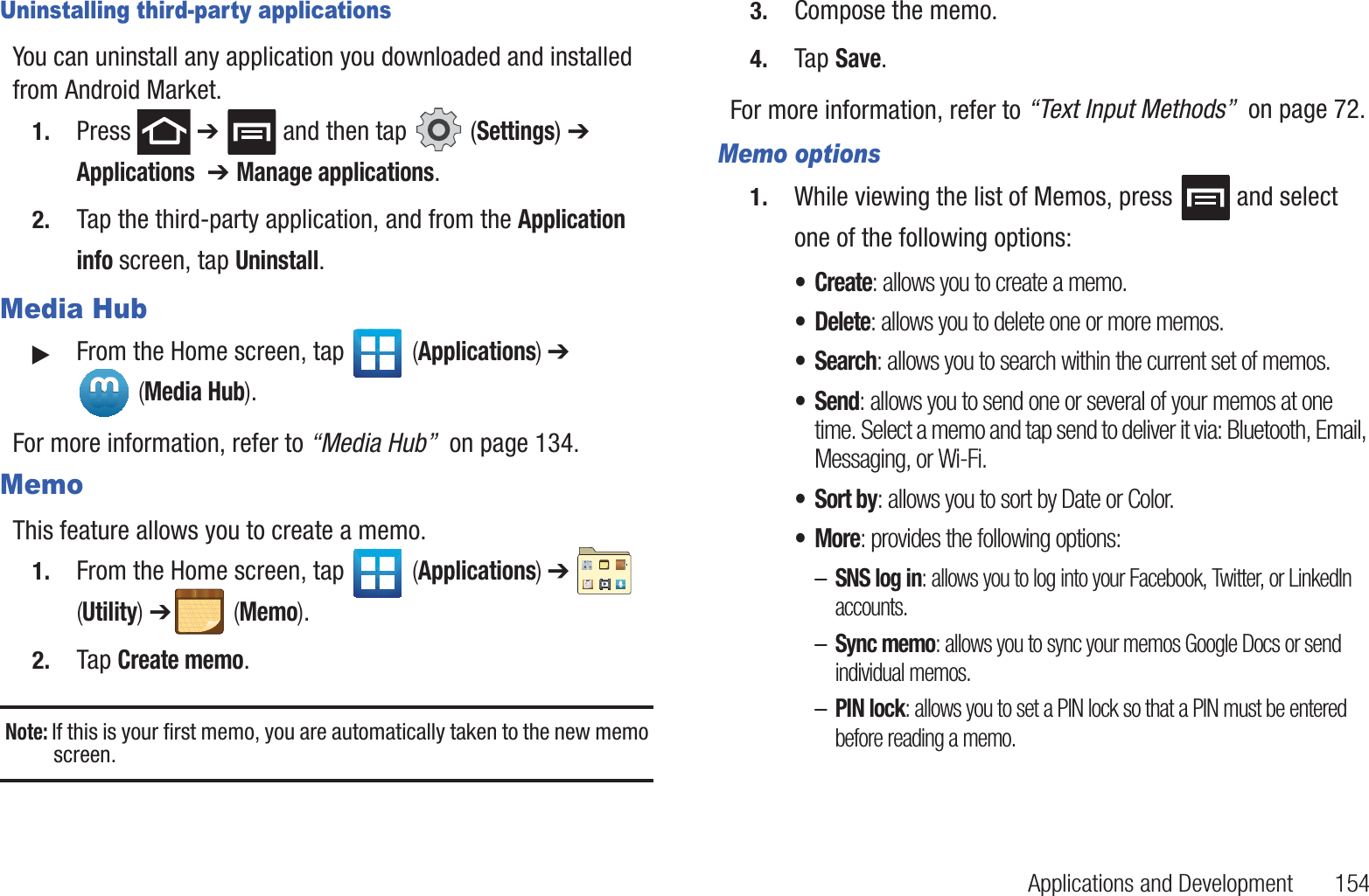 Applications and Development       154Uninstalling third-party applicationsYou can uninstall any application you downloaded and installed from Android Market.1. Press  ➔   and then tap   (Settings) ➔ Applications  ➔ Manage applications.2. Tap the third-party application, and from the Application info screen, tap Uninstall. Media Hub䊳From the Home screen, tap   (Applications) ➔  (Media Hub).For more information, refer to “Media Hub”  on page 134.MemoThis feature allows you to create a memo.1. From the Home screen, tap   (Applications) ➔   (Utility) ➔ (Memo).2. Tap Create memo.Note: If this is your first memo, you are automatically taken to the new memo screen.3. Compose the memo.4. Tap Save.For more information, refer to “Text Input Methods”  on page 72.Memo options1. While viewing the list of Memos, press   and select one of the following options:•Create: allows you to create a memo.• Delete: allows you to delete one or more memos.•Search: allows you to search within the current set of memos.•Send: allows you to send one or several of your memos at one time. Select a memo and tap send to deliver it via: Bluetooth, Email, Messaging, or Wi-Fi.•Sort by: allows you to sort by Date or Color.•More: provides the following options:–SNS log in: allows you to log into your Facebook, Twitter, or LinkedIn accounts.–Sync memo: allows you to sync your memos Google Docs or send individual memos.–PIN lock: allows you to set a PIN lock so that a PIN must be entered before reading a memo.