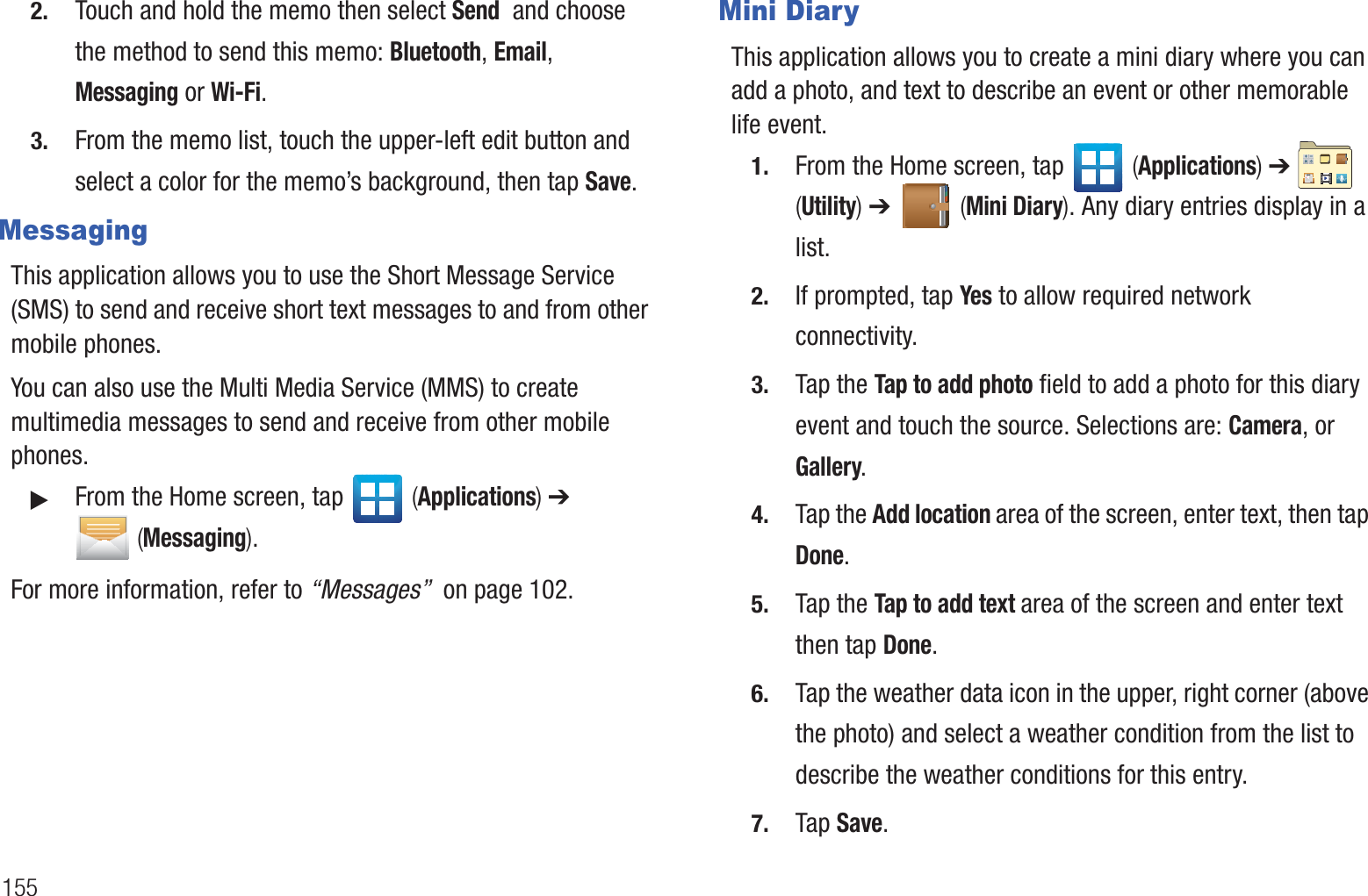 1552. Touch and hold the memo then select Send and choose the method to send this memo: Bluetooth, Email, Messaging or Wi-Fi.3. From the memo list, touch the upper-left edit button and select a color for the memo’s background, then tap Save.MessagingThis application allows you to use the Short Message Service (SMS) to send and receive short text messages to and from other mobile phones.You can also use the Multi Media Service (MMS) to create multimedia messages to send and receive from other mobile phones.䊳From the Home screen, tap (Applications) ➔ (Messaging).For more information, refer to “Messages” on page 102.Mini DiaryThis application allows you to create a mini diary where you can add a photo, and text to describe an event or other memorable life event.1. From the Home screen, tap (Applications) ➔ (Utility) ➔ (Mini Diary). Any diary entries display in a list.2. If prompted, tap Yes to allow required network connectivity.3. Tap the Tap to add photo field to add a photo for this diary event and touch the source. Selections are: Camera, or Gallery.4. Tap the Add location area of the screen, enter text, then tap Done.5. Tap the Tap to add text area of the screen and enter text then tap Done.6. Tap the weather data icon in the upper, right corner (above the photo) and select a weather condition from the list to describe the weather conditions for this entry.7. Tap Save.