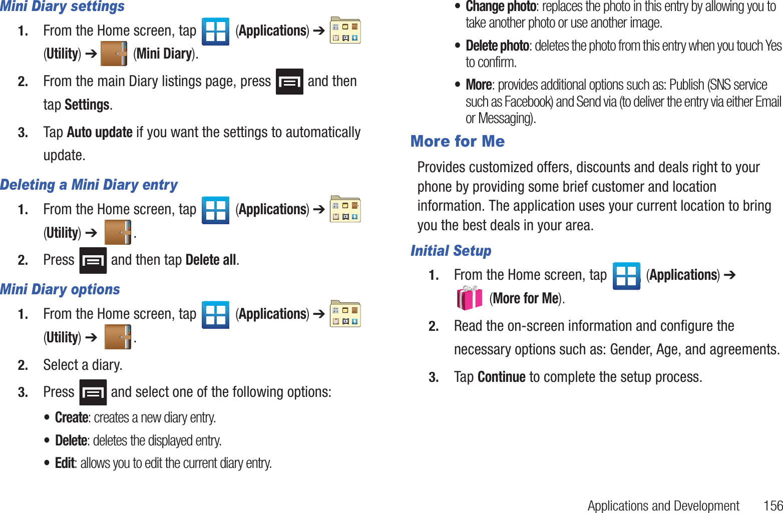 Applications and Development       156Mini Diary settings1. From the Home screen, tap   (Applications) ➔   (Utility) ➔ (Mini Diary).2. From the main Diary listings page, press   and then tap Settings.3. Tap Auto update if you want the settings to automatically update.Deleting a Mini Diary entry1. From the Home screen, tap   (Applications) ➔   (Utility) ➔  .2. Press   and then tap Delete all.Mini Diary options1. From the Home screen, tap   (Applications) ➔   (Utility) ➔  .2. Select a diary.3. Press   and select one of the following options:•Create: creates a new diary entry.• Delete: deletes the displayed entry.•Edit: allows you to edit the current diary entry.• Change photo: replaces the photo in this entry by allowing you to take another photo or use another image.• Delete photo: deletes the photo from this entry when you touch Yes to confirm. •More: provides additional options such as: Publish (SNS service such as Facebook) and Send via (to deliver the entry via either Email or Messaging).More for MeProvides customized offers, discounts and deals right to your phone by providing some brief customer and location information. The application uses your current location to bring you the best deals in your area.Initial Setup1. From the Home screen, tap   (Applications) ➔  (More for Me).2. Read the on-screen information and configure the necessary options such as: Gender, Age, and agreements.3. Tap Continue to complete the setup process.