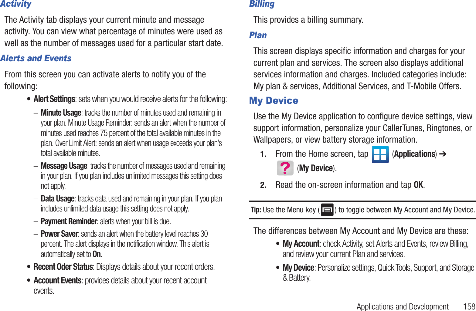 Applications and Development       158ActivityThe Activity tab displays your current minute and message activity. You can view what percentage of minutes were used as well as the number of messages used for a particular start date.Alerts and EventsFrom this screen you can activate alerts to notify you of the following:• Alert Settings: sets when you would receive alerts for the following:–Minute Usage: tracks the number of minutes used and remaining in your plan. Minute Usage Reminder: sends an alert when the number of minutes used reaches 75 percent of the total available minutes in the plan. Over Limit Alert: sends an alert when usage exceeds your plan’s total available minutes.–Message Usage: tracks the number of messages used and remaining in your plan. If you plan includes unlimited messages this setting does not apply.–Data Usage: tracks data used and remaining in your plan. If you plan includes unlimited data usage this setting does not apply.–Payment Reminder: alerts when your bill is due.–Power Saver: sends an alert when the battery level reaches 30 percent. The alert displays in the notification window. This alert is automatically set to On.• Recent Oder Status: Displays details about your recent orders.• Account Events: provides details about your recent account events.BillingThis provides a billing summary.PlanThis screen displays specific information and charges for your current plan and services. The screen also displays additional services information and charges. Included categories include: My plan &amp; services, Additional Services, and T-Mobile Offers.My DeviceUse the My Device application to configure device settings, view support information, personalize your CallerTunes, Ringtones, or Wallpapers, or view battery storage information.1. From the Home screen, tap   (Applications) ➔  (My Device).2. Read the on-screen information and tap OK.Tip: Use the Menu key ( ) to toggle between My Account and My Device.The differences between My Account and My Device are these:• My Account: check Activity, set Alerts and Events, review Billing, and review your current Plan and services.• My Device: Personalize settings, Quick Tools, Support, and Storage &amp; Battery.