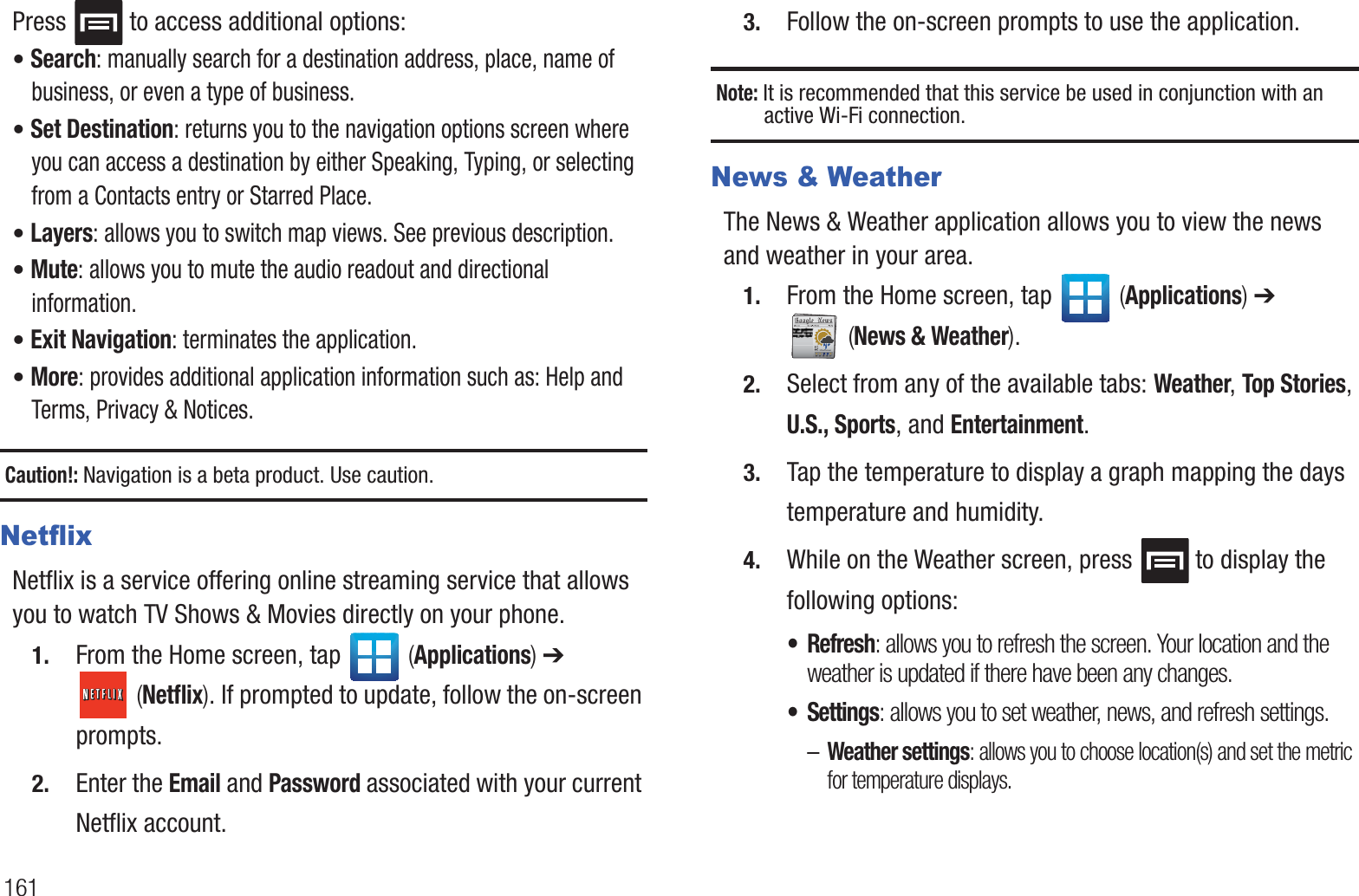 161Press   to access additional options:• Search: manually search for a destination address, place, name of business, or even a type of business.• Set Destination: returns you to the navigation options screen where you can access a destination by either Speaking, Typing, or selecting from a Contacts entry or Starred Place.• Layers: allows you to switch map views. See previous description.• Mute: allows you to mute the audio readout and directional information.• Exit Navigation: terminates the application.• More: provides additional application information such as: Help and Terms, Privacy &amp; Notices.Caution!: Navigation is a beta product. Use caution.NetflixNetflix is a service offering online streaming service that allows you to watch TV Shows &amp; Movies directly on your phone.1. From the Home screen, tap   (Applications) ➔  (Netflix). If prompted to update, follow the on-screen prompts.2. Enter the Email and Password associated with your current Netflix account.3. Follow the on-screen prompts to use the application.Note: It is recommended that this service be used in conjunction with an active Wi-Fi connection.News &amp; WeatherThe News &amp; Weather application allows you to view the news and weather in your area.1. From the Home screen, tap   (Applications) ➔  (News &amp; Weather).2. Select from any of the available tabs: Weather, Top Stories, U.S., Sports, and Entertainment.3. Tap the temperature to display a graph mapping the days temperature and humidity.4. While on the Weather screen, press  to display the following options:•Refresh: allows you to refresh the screen. Your location and the weather is updated if there have been any changes.• Settings: allows you to set weather, news, and refresh settings.–Weather settings: allows you to choose location(s) and set the metric for temperature displays.