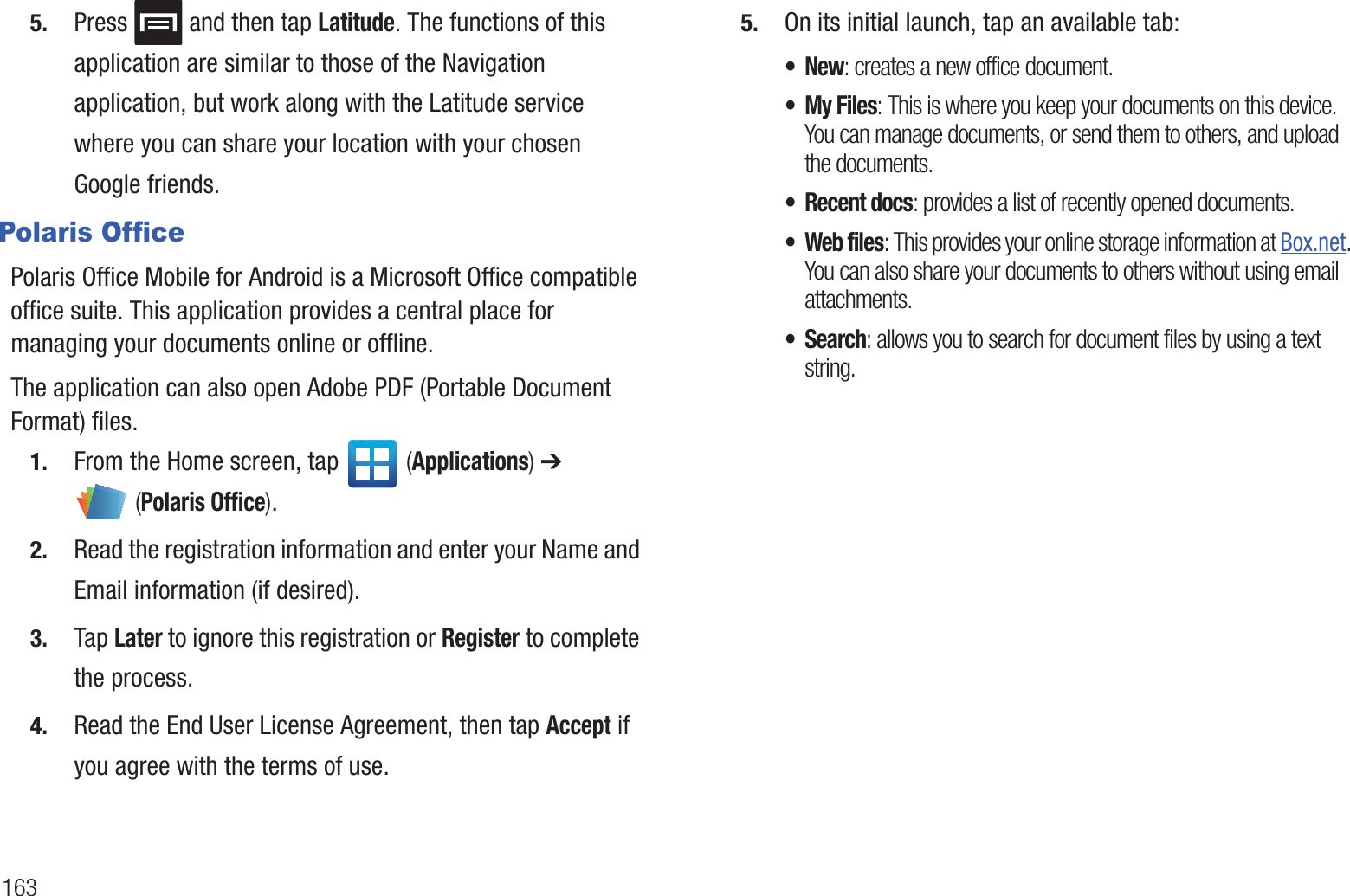 1635. Press and then tap Latitude. The functions of this application are similar to those of the Navigation application, but work along with the Latitude service where you can share your location with your chosen Google friends.Polaris OfficePolaris Office Mobile for Android is a Microsoft Office compatible office suite. This application provides a central place for managing your documents online or offline.The application can also open Adobe PDF (Portable Document Format) files.1. From the Home screen, tap (Applications) ➔ (Polaris Office).2. Read the registration information and enter your Name and Email information (if desired).3. Tap Later to ignore this registration or Register to complete the process.4. Read the End User License Agreement, then tap Accept if you agree with the terms of use. 5. On its initial launch, tap an available tab:•New: creates a new office document.• My Files: This is where you keep your documents on this device. You can manage documents, or send them to others, and upload the documents.• Recent docs: provides a list of recently opened documents.•Web files: This provides your online storage information at Box.net. You can also share your documents to others without using email attachments.• Search: allows you to search for document files by using a text string.