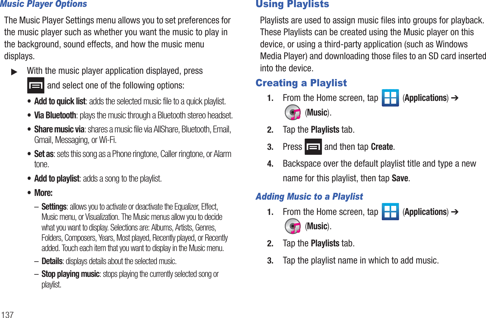137Music Player OptionsThe Music Player Settings menu allows you to set preferences for the music player such as whether you want the music to play in the background, sound effects, and how the music menu displays.䊳With the music player application displayed, press  and select one of the following options:• Add to quick list: adds the selected music file to a quick playlist.• Via Bluetooth: plays the music through a Bluetooth stereo headset.• Share music via: shares a music file via AllShare, Bluetooth, Email, Gmail, Messaging, or Wi-Fi.• Set as: sets this song as a Phone ringtone, Caller ringtone, or Alarm tone.• Add to playlist: adds a song to the playlist.•More:–Settings: allows you to activate or deactivate the Equalizer, Effect, Music menu, or Visualization. The Music menus allow you to decide what you want to display. Selections are: Albums, Artists, Genres, Folders, Composers, Years, Most played, Recently played, or Recently added. Touch each item that you want to display in the Music menu.–Details: displays details about the selected music.–Stop playing music: stops playing the currently selected song or playlist.Using PlaylistsPlaylists are used to assign music files into groups for playback. These Playlists can be created using the Music player on this device, or using a third-party application (such as Windows Media Player) and downloading those files to an SD card inserted into the device.Creating a Playlist1. From the Home screen, tap   (Applications) ➔  (Music).2. Tap the Playlists tab.3. Press   and then tap Create.4. Backspace over the default playlist title and type a new name for this playlist, then tap Save.Adding Music to a Playlist1. From the Home screen, tap   (Applications) ➔  (Music).2. Tap the Playlists tab.3. Tap the playlist name in which to add music.
