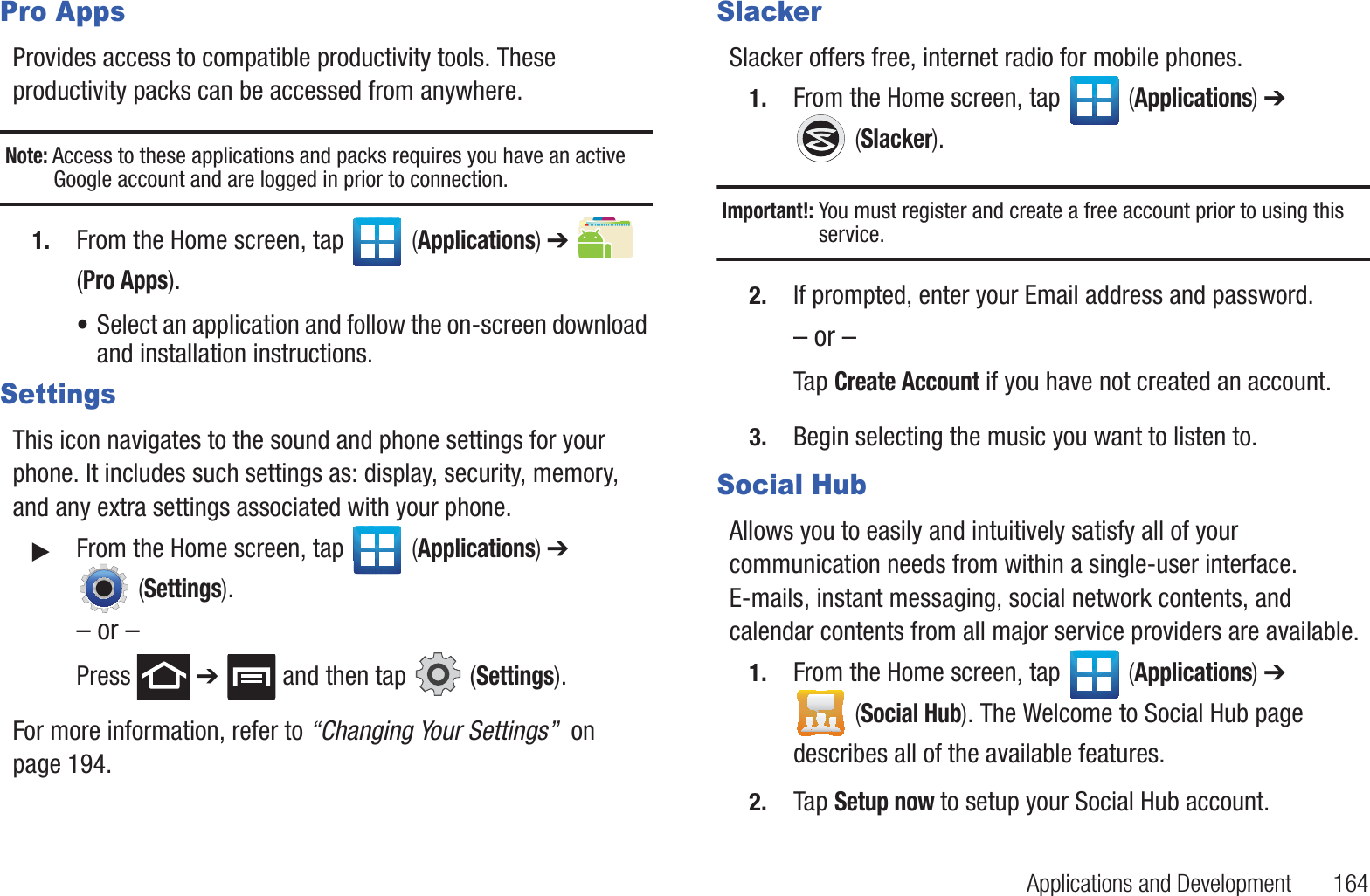 Applications and Development       164Pro AppsProvides access to compatible productivity tools. These productivity packs can be accessed from anywhere.Note: Access to these applications and packs requires you have an active Google account and are logged in prior to connection.1. From the Home screen, tap   (Applications) ➔   (Pro Apps).•Select an application and follow the on-screen download and installation instructions.SettingsThis icon navigates to the sound and phone settings for your phone. It includes such settings as: display, security, memory, and any extra settings associated with your phone.䊳From the Home screen, tap   (Applications) ➔  (Settings).– or –Press  ➔   and then tap   (Settings).For more information, refer to “Changing Your Settings”  on page 194.SlackerSlacker offers free, internet radio for mobile phones.1. From the Home screen, tap   (Applications) ➔  (Slacker).Important!: You must register and create a free account prior to using this service.2. If prompted, enter your Email address and password.– or –Tap Create Account if you have not created an account.3. Begin selecting the music you want to listen to.Social HubAllows you to easily and intuitively satisfy all of your communication needs from within a single-user interface. E-mails, instant messaging, social network contents, and calendar contents from all major service providers are available. 1. From the Home screen, tap   (Applications) ➔  (Social Hub). The Welcome to Social Hub page describes all of the available features.2. Tap Setup now to setup your Social Hub account.