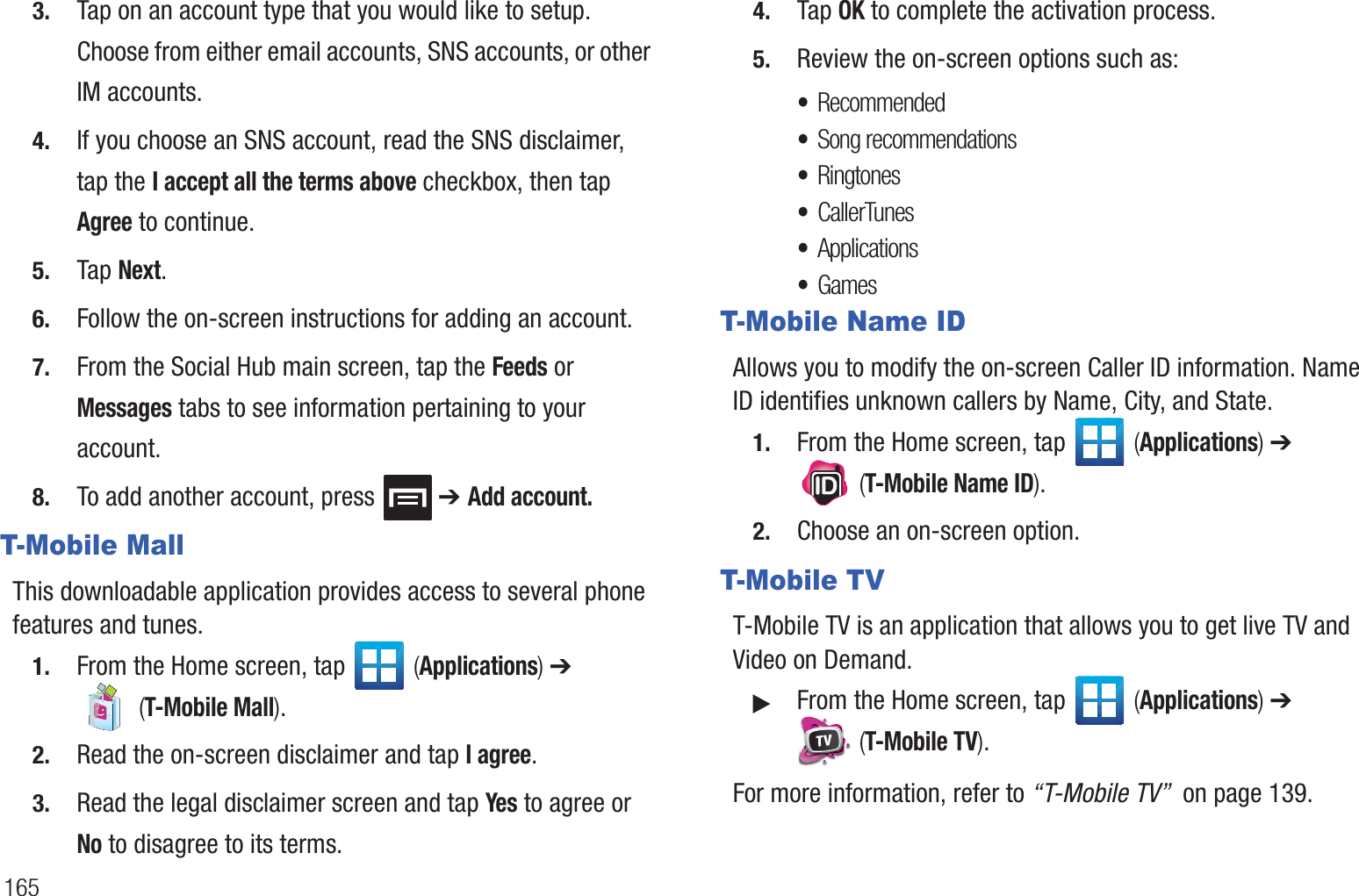 1653. Tap on an account type that you would like to setup. Choose from either email accounts, SNS accounts, or other IM accounts.4. If you choose an SNS account, read the SNS disclaimer, tap the I accept all the terms above checkbox, then tap Agree to continue.5. Tap Next.6. Follow the on-screen instructions for adding an account.7. From the Social Hub main screen, tap the Feeds or Messages tabs to see information pertaining to your account.8. To add another account, press ➔ Add account.T-Mobile MallThis downloadable application provides access to several phone features and tunes.1. From the Home screen, tap (Applications) ➔ (T-Mobile Mall).2. Read the on-screen disclaimer and tap I agree.3. Read the legal disclaimer screen and tap Yes to agree or No to disagree to its terms.4. Tap OK to complete the activation process.5. Review the on-screen options such as:•Recommended•Song recommendations•Ringtones•CallerTunes•Applications •GamesT-Mobile Name IDAllows you to modify the on-screen Caller ID information. Name ID identifies unknown callers by Name, City, and State.1. From the Home screen, tap (Applications) ➔ (T-Mobile Name ID).2. Choose an on-screen option.T-Mobile TVT-Mobile TV is an application that allows you to get live TV and Video on Demand.䊳From the Home screen, tap (Applications) ➔ (T-Mobile TV).For more information, refer to “T-Mobile TV” on page 139.