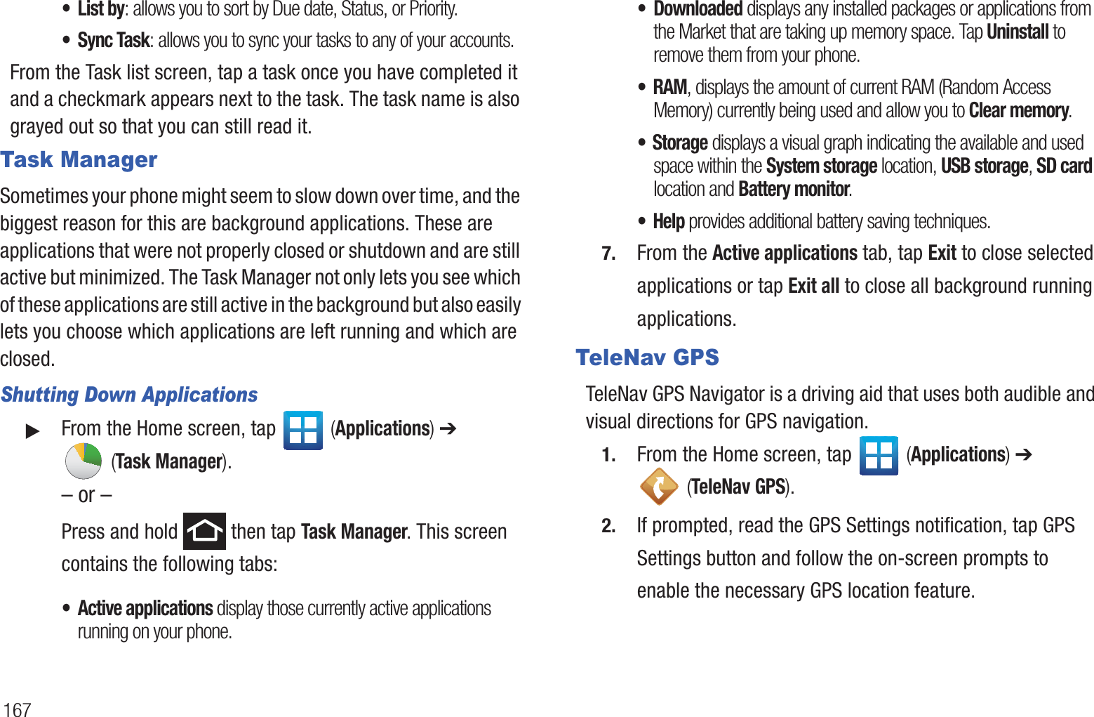 167•List by: allows you to sort by Due date, Status, or Priority.•Sync Task: allows you to sync your tasks to any of your accounts.From the Task list screen, tap a task once you have completed it and a checkmark appears next to the task. The task name is also grayed out so that you can still read it.Task ManagerSometimes your phone might seem to slow down over time, and the biggest reason for this are background applications. These are applications that were not properly closed or shutdown and are still active but minimized. The Task Manager not only lets you see which of these applications are still active in the background but also easily lets you choose which applications are left running and which are closed.Shutting Down Applications䊳From the Home screen, tap   (Applications) ➔  (Task Manager).– or –Press and hold   then tap Task Manager. This screen contains the following tabs:• Active applications display those currently active applications running on your phone. • Downloaded displays any installed packages or applications from the Market that are taking up memory space. Tap Uninstall to remove them from your phone.• RAM, displays the amount of current RAM (Random Access Memory) currently being used and allow you to Clear memory.• Storage displays a visual graph indicating the available and used space within the System storage location, USB storage, SD card location and Battery monitor.•Help provides additional battery saving techniques.7. From the Active applications tab, tap Exit to close selected applications or tap Exit all to close all background running applications.TeleNav GPSTeleNav GPS Navigator is a driving aid that uses both audible and visual directions for GPS navigation.1. From the Home screen, tap   (Applications) ➔  (TeleNav GPS).2. If prompted, read the GPS Settings notification, tap GPS Settings button and follow the on-screen prompts to enable the necessary GPS location feature.