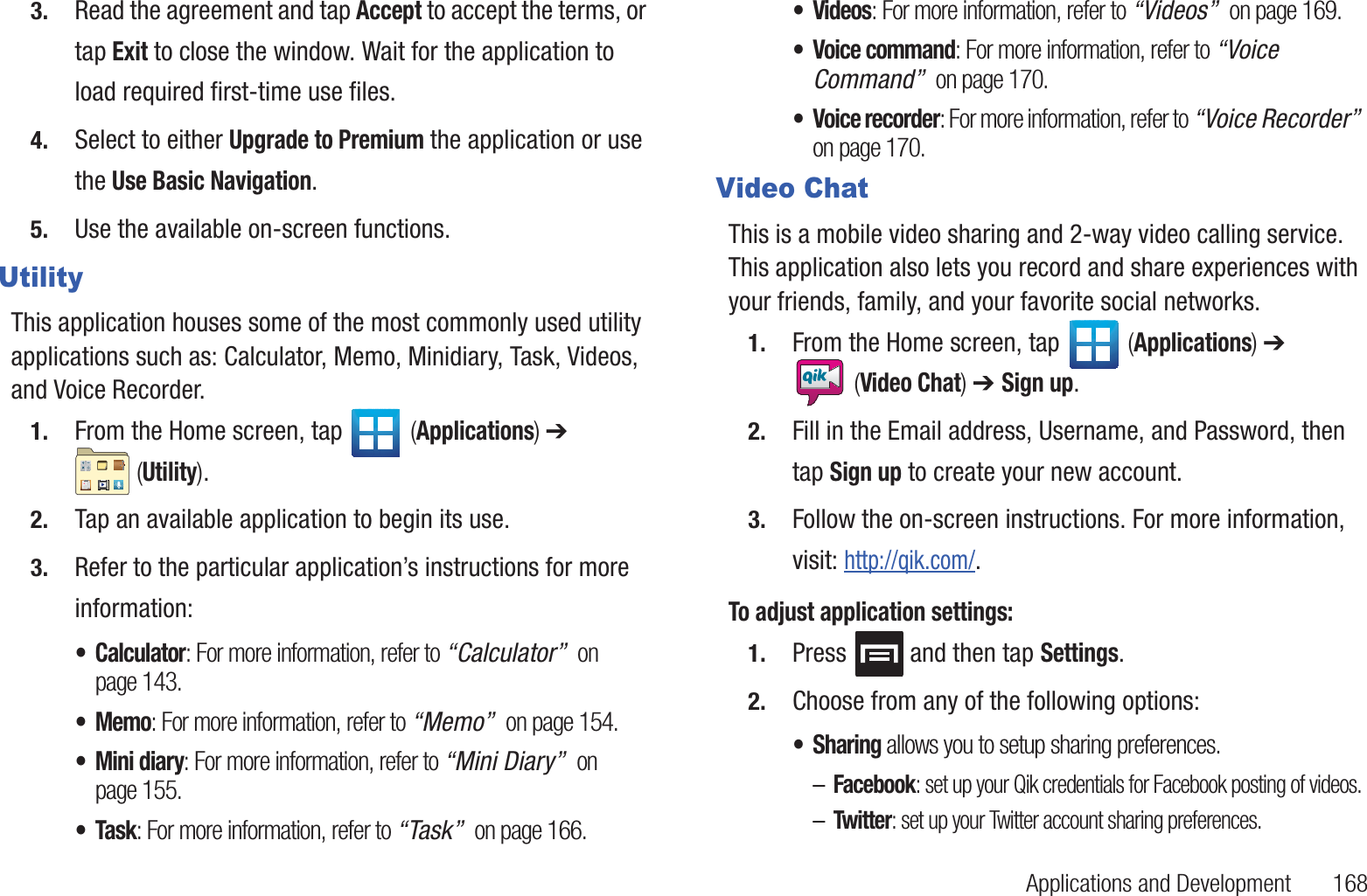 Applications and Development       1683. Read the agreement and tap Accept to accept the terms, or tap Exit to close the window. Wait for the application to load required first-time use files.4. Select to either Upgrade to Premium the application or use the Use Basic Navigation.5. Use the available on-screen functions.UtilityThis application houses some of the most commonly used utility applications such as: Calculator, Memo, Minidiary, Task, Videos, and Voice Recorder.1. From the Home screen, tap   (Applications) ➔  (Utility).2. Tap an available application to begin its use. 3. Refer to the particular application’s instructions for more information:•Calculator: For more information, refer to “Calculator”  on page 143.•Memo: For more information, refer to “Memo”  on page 154.• Mini diary: For more information, refer to “Mini Diary”  on page 155.•Task: For more information, refer to “Task”  on page 166.•Videos: For more information, refer to “Videos”  on page 169.• Voice command: For more information, refer to “Voice Command”  on page 170.• Voice recorder: For more information, refer to “Voice Recorder”  on page 170.Video ChatThis is a mobile video sharing and 2-way video calling service. This application also lets you record and share experiences with your friends, family, and your favorite social networks.1. From the Home screen, tap   (Applications) ➔  (Video Chat) ➔ Sign up.2. Fill in the Email address, Username, and Password, then tap Sign up to create your new account.3. Follow the on-screen instructions. For more information, visit: http://qik.com/.To adjust application settings:1. Press  and then tap Settings.2. Choose from any of the following options:• Sharing allows you to setup sharing preferences.–Facebook: set up your Qik credentials for Facebook posting of videos.–Twitter: set up your Twitter account sharing preferences.