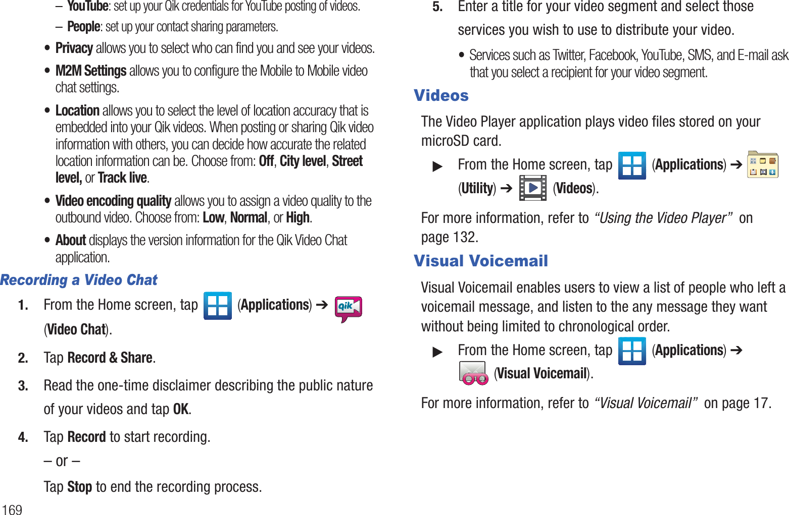169–YouTube: set up your Qik credentials for YouTube posting of videos.–People: set up your contact sharing parameters.•Privacy allows you to select who can find you and see your videos.• M2M Settings allows you to configure the Mobile to Mobile video chat settings.• Location allows you to select the level of location accuracy that is embedded into your Qik videos. When posting or sharing Qik video information with others, you can decide how accurate the related location information can be. Choose from: Off, City level, Street level, or Track live.• Video encoding quality allows you to assign a video quality to the outbound video. Choose from: Low, Normal, or High.• About displays the version information for the Qik Video Chat application.Recording a Video Chat1. From the Home screen, tap   (Applications) ➔   (Video Chat).2. Tap Record &amp; Share.3. Read the one-time disclaimer describing the public nature of your videos and tap OK.4. Tap Record to start recording.– or –Tap Stop to end the recording process.5. Enter a title for your video segment and select those services you wish to use to distribute your video.•Services such as Twitter, Facebook, YouTube, SMS, and E-mail ask that you select a recipient for your video segment.VideosThe Video Player application plays video files stored on your microSD card.䊳From the Home screen, tap   (Applications) ➔   (Utility) ➔   (Videos).For more information, refer to “Using the Video Player”  on page 132.Visual VoicemailVisual Voicemail enables users to view a list of people who left a voicemail message, and listen to the any message they want without being limited to chronological order.䊳From the Home screen, tap   (Applications) ➔  (Visual Voicemail).For more information, refer to “Visual Voicemail”  on page 17.