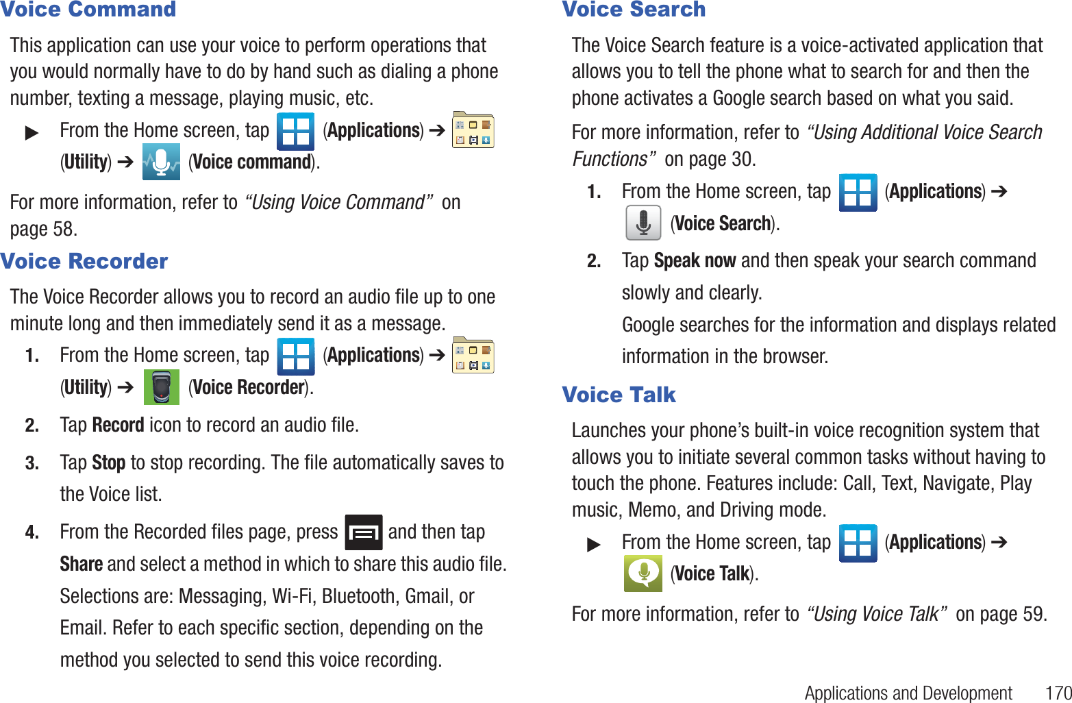 Applications and Development       170Voice CommandThis application can use your voice to perform operations that you would normally have to do by hand such as dialing a phone number, texting a message, playing music, etc.䊳From the Home screen, tap   (Applications) ➔   (Utility) ➔   (Voice command).For more information, refer to “Using Voice Command”  on page 58.Voice RecorderThe Voice Recorder allows you to record an audio file up to one minute long and then immediately send it as a message.1. From the Home screen, tap   (Applications) ➔   (Utility) ➔   (Voice Recorder).2. Tap Record icon to record an audio file.3. Tap Stop to stop recording. The file automatically saves to the Voice list.4. From the Recorded files page, press   and then tap Share and select a method in which to share this audio file. Selections are: Messaging, Wi-Fi, Bluetooth, Gmail, or Email. Refer to each specific section, depending on the method you selected to send this voice recording.Voice SearchThe Voice Search feature is a voice-activated application that allows you to tell the phone what to search for and then the phone activates a Google search based on what you said.For more information, refer to “Using Additional Voice Search Functions”  on page 30.1. From the Home screen, tap   (Applications) ➔  (Voice Search).2. Tap Speak now and then speak your search command slowly and clearly.Google searches for the information and displays related information in the browser.Voice TalkLaunches your phone’s built-in voice recognition system that allows you to initiate several common tasks without having to touch the phone. Features include: Call, Text, Navigate, Play music, Memo, and Driving mode.䊳From the Home screen, tap   (Applications) ➔  (Voice Talk).For more information, refer to “Using Voice Talk”  on page 59.