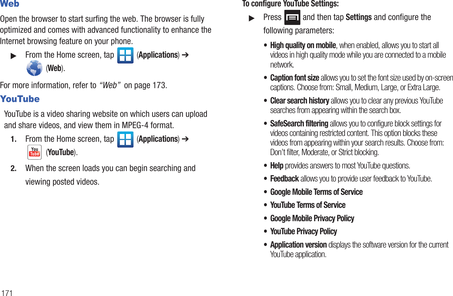 171WebOpen the browser to start surfing the web. The browser is fully optimized and comes with advanced functionality to enhance the Internet browsing feature on your phone.䊳From the Home screen, tap   (Applications) ➔  (Web).For more information, refer to “Web”  on page 173.YouTubeYouTube is a video sharing website on which users can upload and share videos, and view them in MPEG-4 format.1. From the Home screen, tap   (Applications) ➔  (YouTube).2. When the screen loads you can begin searching and viewing posted videos.To configure YouTube Settings:䊳Press   and then tap Settings and configure the following parameters:• High quality on mobile, when enabled, allows you to start all videos in high quality mode while you are connected to a mobile network.• Caption font size allows you to set the font size used by on-screen captions. Choose from: Small, Medium, Large, or Extra Large.• Clear search history allows you to clear any previous YouTube searches from appearing within the search box.• SafeSearch filtering allows you to configure block settings for videos containing restricted content. This option blocks these videos from appearing within your search results. Choose from: Don’t filter, Moderate, or Strict blocking.•Help provides answers to most YouTube questions.• Feedback allows you to provide user feedback to YouTube.• Google Mobile Terms of Service• YouTube Terms of Service• Google Mobile Privacy Policy• YouTube Privacy Policy• Application version displays the software version for the current YouTube application.