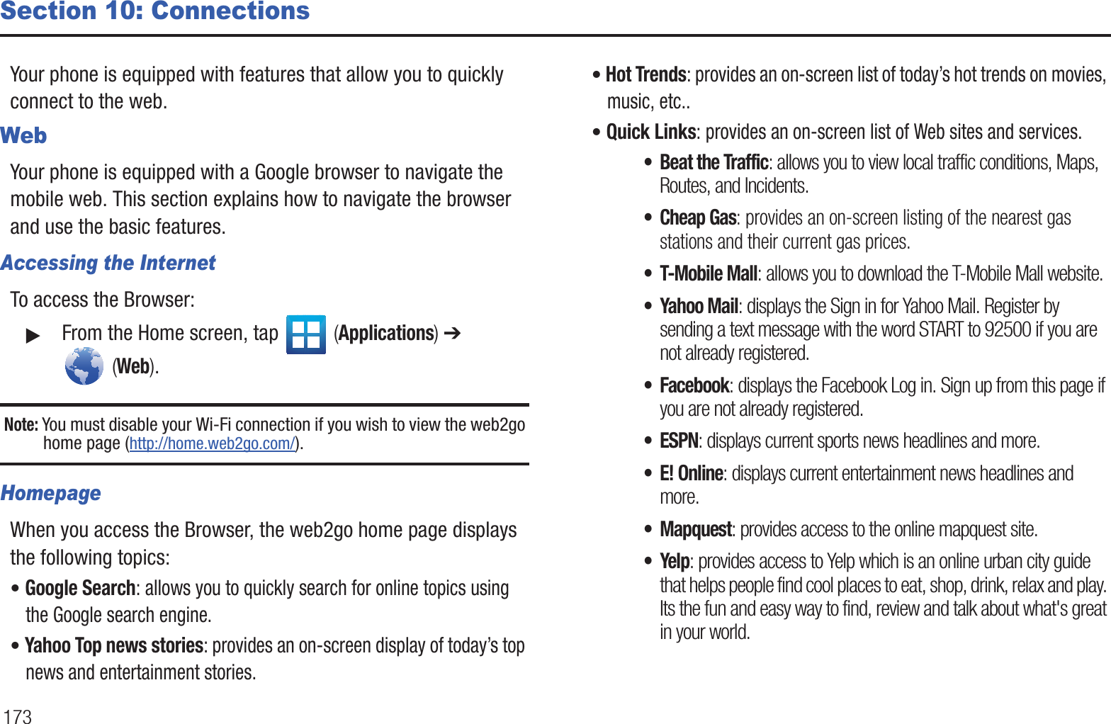 173Section 10: ConnectionsYour phone is equipped with features that allow you to quickly connect to the web.WebYour phone is equipped with a Google browser to navigate the mobile web. This section explains how to navigate the browser and use the basic features.Accessing the InternetTo access the Browser:䊳From the Home screen, tap (Applications) ➔ (Web).Note: You must disable your Wi-Fi connection if you wish to view the web2go home page (http://home.web2go.com/).HomepageWhen you access the Browser, the web2go home page displays the following topics:• Google Search: allows you to quickly search for online topics using the Google search engine.• Yahoo Top news stories: provides an on-screen display of today’s top news and entertainment stories.• Hot Trends: provides an on-screen list of today’s hot trends on movies, music, etc..• Quick Links: provides an on-screen list of Web sites and services.• Beat the Traffic: allows you to view local traffic conditions, Maps, Routes, and Incidents.• Cheap Gas: provides an on-screen listing of the nearest gas stations and their current gas prices.• T-Mobile Mall: allows you to download the T-Mobile Mall website.• Yahoo Mail: displays the Sign in for Yahoo Mail. Register by sending a text message with the word START to 92500 if you are not already registered.• Facebook: displays the Facebook Log in. Sign up from this page if you are not already registered.• ESPN: displays current sports news headlines and more.•E! Online: displays current entertainment news headlines and more.• Mapquest: provides access to the online mapquest site. •Yelp: provides access to Yelp which is an online urban city guide that helps people find cool places to eat, shop, drink, relax and play. Its the fun and easy way to find, review and talk about what's great in your world.