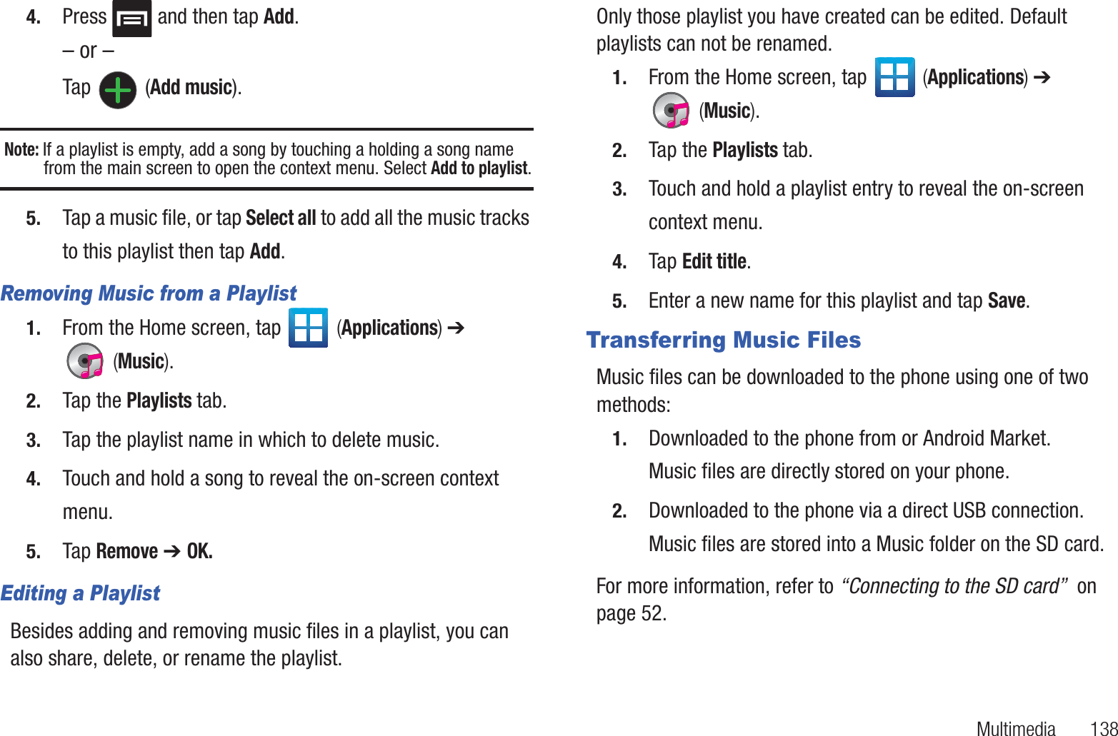 Multimedia       1384. Press   and then tap Add.– or –Tap  (Add music).Note: If a playlist is empty, add a song by touching a holding a song name from the main screen to open the context menu. Select Add to playlist.5. Tap a music file, or tap Select all to add all the music tracks to this playlist then tap Add.Removing Music from a Playlist1. From the Home screen, tap   (Applications) ➔  (Music).2. Tap the Playlists tab.3. Tap the playlist name in which to delete music.4. Touch and hold a song to reveal the on-screen context menu.5. Tap Remove ➔ OK.Editing a PlaylistBesides adding and removing music files in a playlist, you can also share, delete, or rename the playlist.Only those playlist you have created can be edited. Default playlists can not be renamed.1. From the Home screen, tap   (Applications) ➔  (Music).2. Tap the Playlists tab.3. Touch and hold a playlist entry to reveal the on-screen context menu.4. Tap Edit title.5. Enter a new name for this playlist and tap Save.Transferring Music FilesMusic files can be downloaded to the phone using one of two methods:1. Downloaded to the phone from or Android Market.Music files are directly stored on your phone.2. Downloaded to the phone via a direct USB connection.Music files are stored into a Music folder on the SD card.For more information, refer to “Connecting to the SD card”  on page 52.