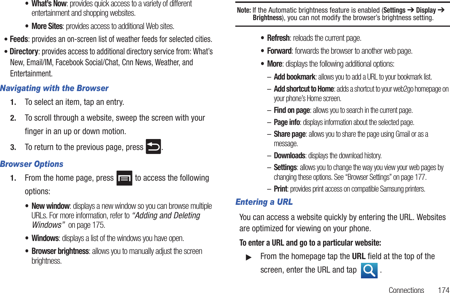 Connections 174•What’s Now: provides quick access to a variety of different entertainment and shopping websites.• More Sites: provides access to additional Web sites.• Feeds: provides an on-screen list of weather feeds for selected cities.• Directory: provides access to additional directory service from: What’s New, Email/IM, Facebook Social/Chat, Cnn News, Weather, and Entertainment.Navigating with the Browser1. To select an item, tap an entry.2. To scroll through a website, sweep the screen with your finger in an up or down motion.3. To return to the previous page, press .Browser Options1. From the home page, press to access the following options:• New window: displays a new window so you can browse multiple URLs. For more information, refer to “Adding and Deleting Windows” on page 175.• Windows: displays a list of the windows you have open.• Browser brightness: allows you to manually adjust the screen brightness.Note: If the Automatic brightness feature is enabled (Settings ➔ Display ➔ Brightness), you can not modify the browser’s brightness setting.•Refresh: reloads the current page.•Forward: forwards the browser to another web page.•More: displays the following additional options:–Add bookmark: allows you to add a URL to your bookmark list.–Add shortcut to Home: adds a shortcut to your web2go homepage on your phone’s Home screen.–Find on page: allows you to search in the current page.–Page info: displays information about the selected page.–Share page: allows you to share the page using Gmail or as a message.–Downloads: displays the download history.–Settings: allows you to change the way you view your web pages by changing these options. See “Browser Settings” on page 177.–Print: provides print access on compatible Samsung printers.Entering a URLYou can access a website quickly by entering the URL. Websites are optimized for viewing on your phone.To enter a URL and go to a particular website:䊳From the homepage tap the URL field at the top of the screen, enter the URL and tap .