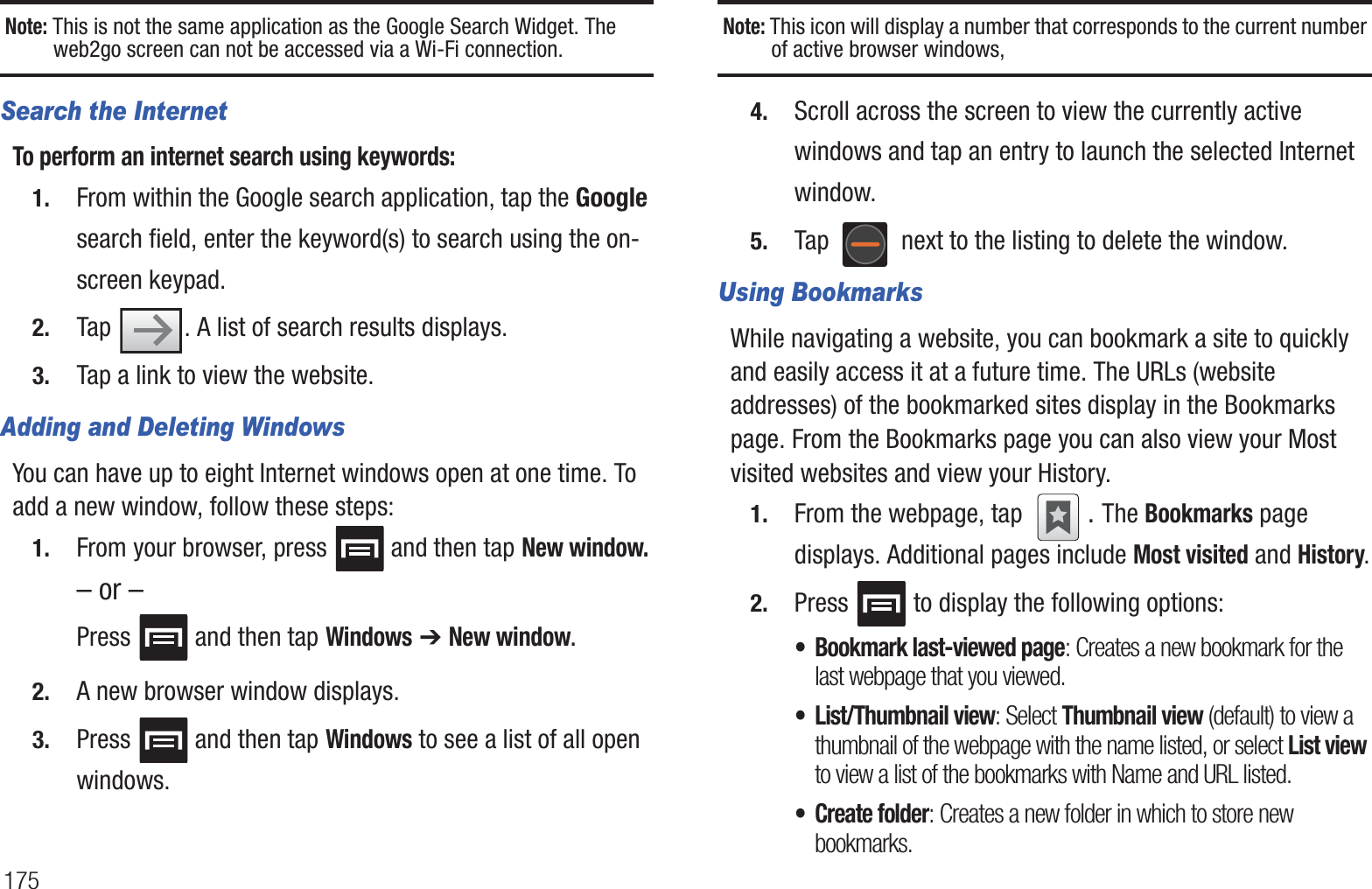 175Note: This is not the same application as the Google Search Widget. The web2go screen can not be accessed via a Wi-Fi connection.Search the InternetTo perform an internet search using keywords:1. From within the Google search application, tap the Google search field, enter the keyword(s) to search using the on-screen keypad.2. Tap  . A list of search results displays.3. Tap a link to view the website.Adding and Deleting WindowsYou can have up to eight Internet windows open at one time. To add a new window, follow these steps:1. From your browser, press   and then tap New window.– or –Press   and then tap Windows ➔ New window.2. A new browser window displays. 3. Press   and then tap Windows to see a list of all open windows.Note: This icon will display a number that corresponds to the current number of active browser windows,4. Scroll across the screen to view the currently active windows and tap an entry to launch the selected Internet window.5. Tap   next to the listing to delete the window.Using BookmarksWhile navigating a website, you can bookmark a site to quickly and easily access it at a future time. The URLs (website addresses) of the bookmarked sites display in the Bookmarks page. From the Bookmarks page you can also view your Most visited websites and view your History.1. From the webpage, tap  . The Bookmarks page displays. Additional pages include Most visited and History.2. Press   to display the following options:• Bookmark last-viewed page: Creates a new bookmark for the last webpage that you viewed.• List/Thumbnail view: Select Thumbnail view (default) to view a thumbnail of the webpage with the name listed, or select List view to view a list of the bookmarks with Name and URL listed.• Create folder: Creates a new folder in which to store new bookmarks.